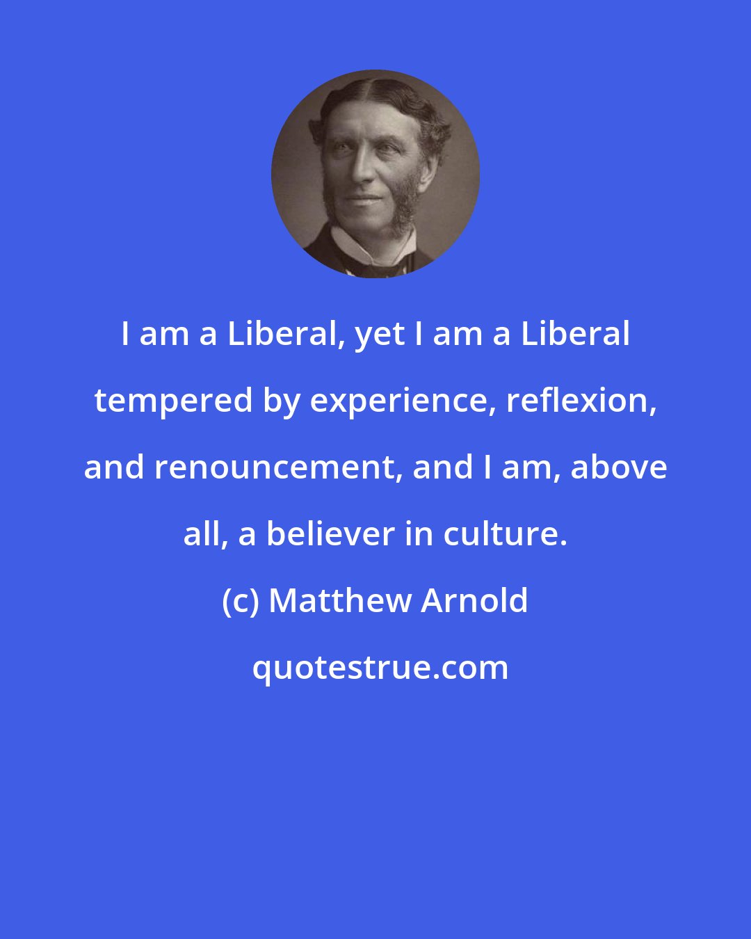 Matthew Arnold: I am a Liberal, yet I am a Liberal tempered by experience, reflexion, and renouncement, and I am, above all, a believer in culture.