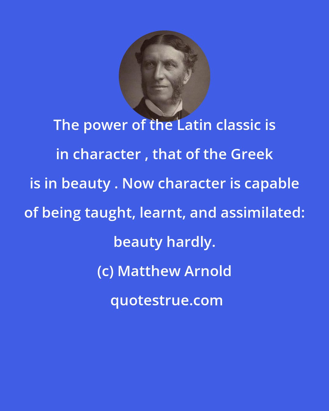 Matthew Arnold: The power of the Latin classic is in character , that of the Greek is in beauty . Now character is capable of being taught, learnt, and assimilated: beauty hardly.