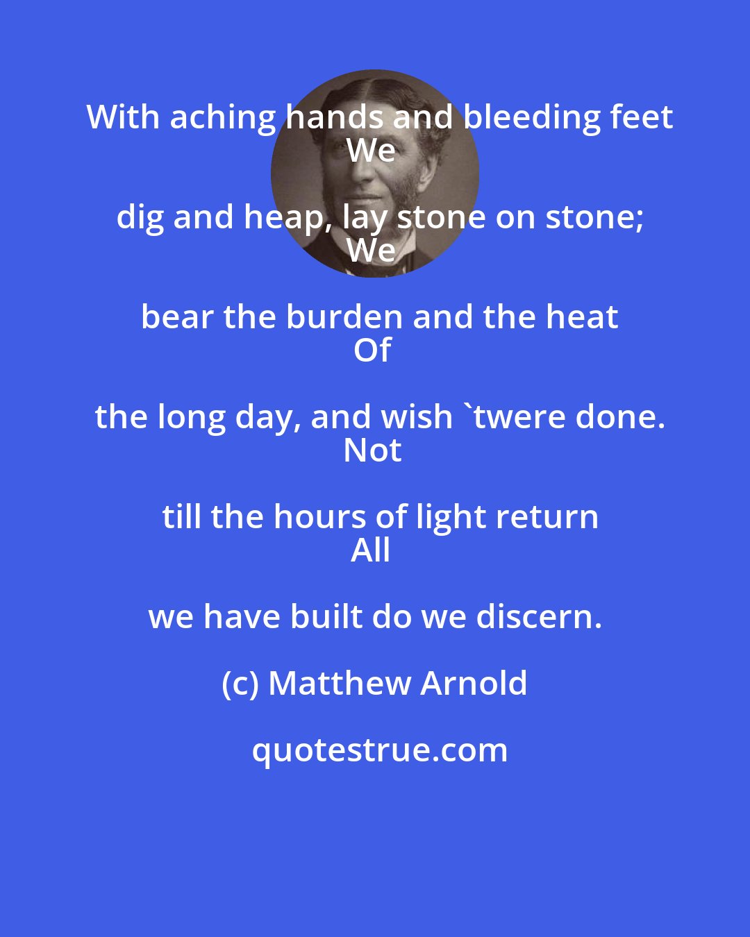 Matthew Arnold: With aching hands and bleeding feet
We dig and heap, lay stone on stone;
We bear the burden and the heat
Of the long day, and wish 'twere done.
Not till the hours of light return
All we have built do we discern.