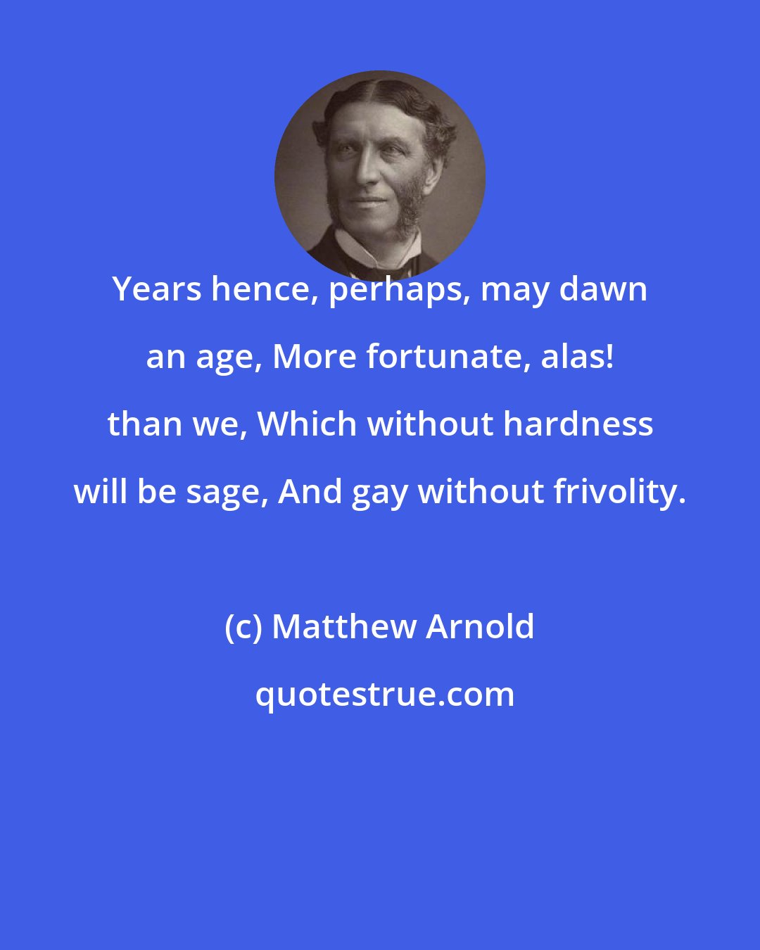 Matthew Arnold: Years hence, perhaps, may dawn an age, More fortunate, alas! than we, Which without hardness will be sage, And gay without frivolity.
