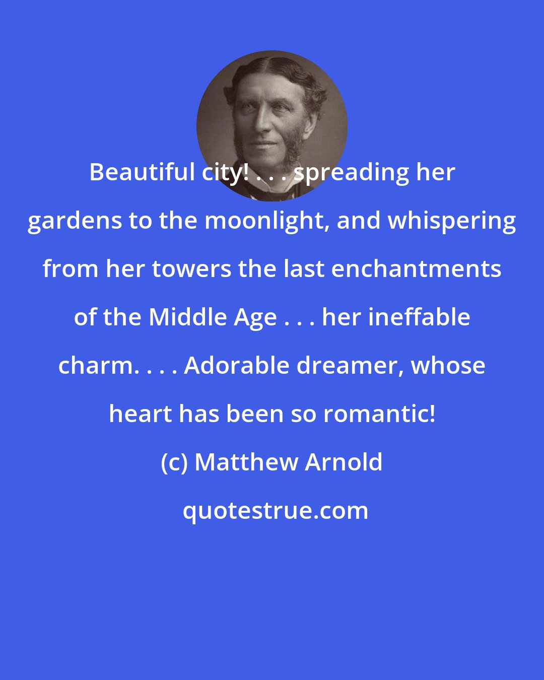 Matthew Arnold: Beautiful city! . . . spreading her gardens to the moonlight, and whispering from her towers the last enchantments of the Middle Age . . . her ineffable charm. . . . Adorable dreamer, whose heart has been so romantic!