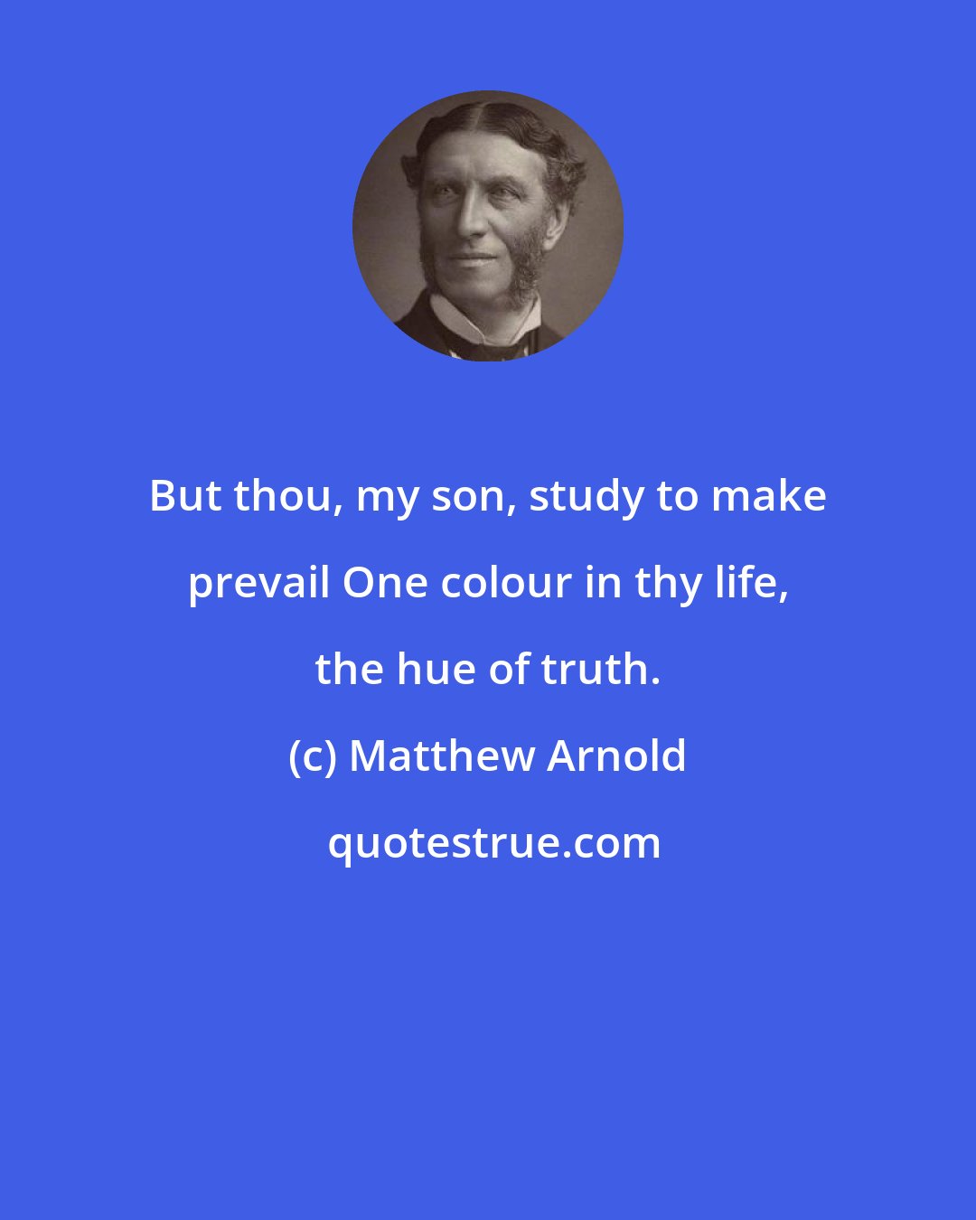 Matthew Arnold: But thou, my son, study to make prevail One colour in thy life, the hue of truth.