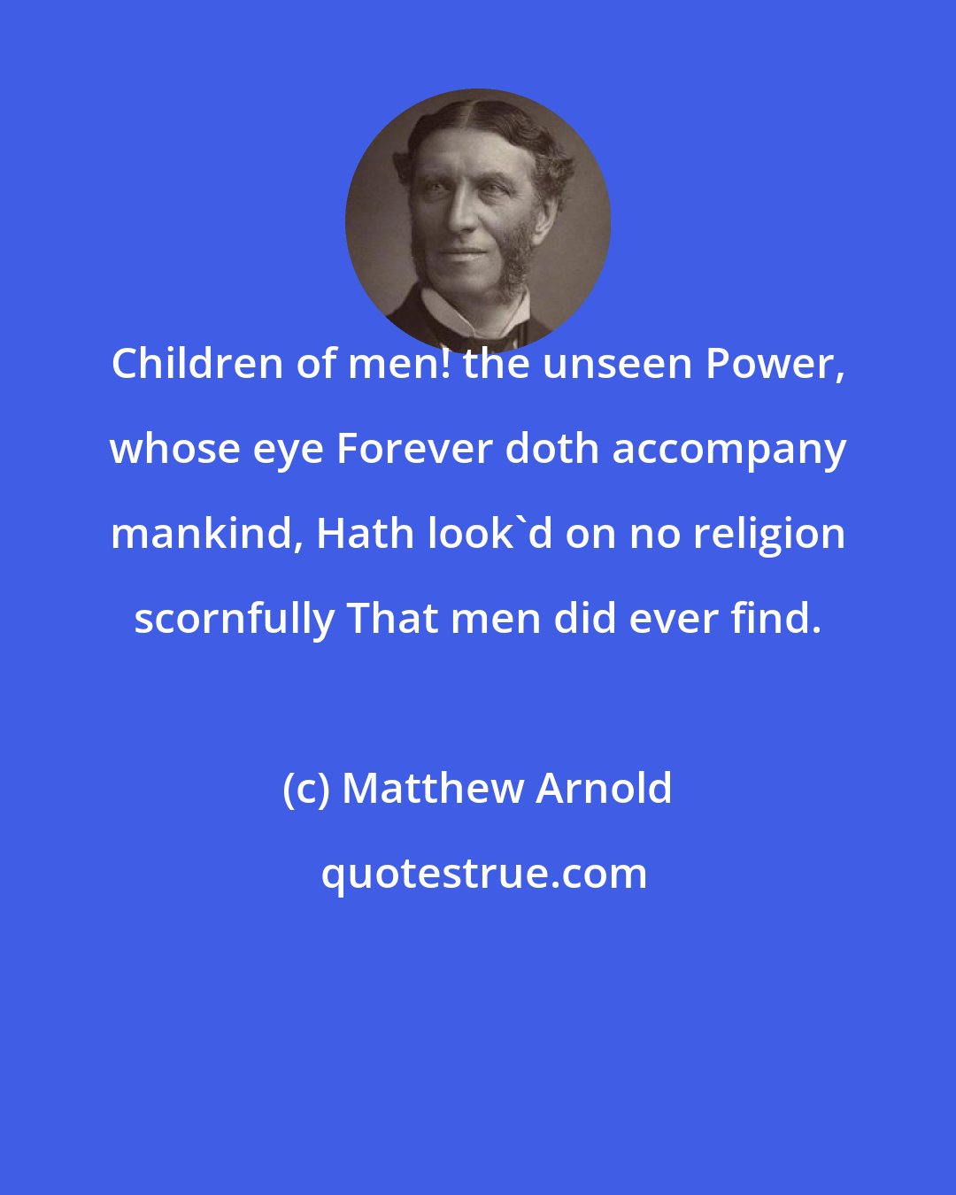 Matthew Arnold: Children of men! the unseen Power, whose eye Forever doth accompany mankind, Hath look'd on no religion scornfully That men did ever find.