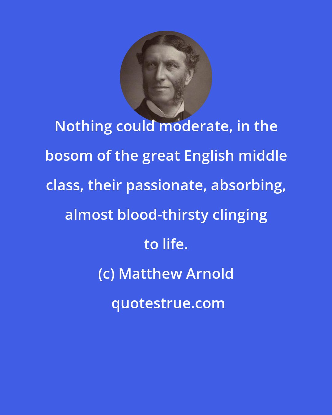 Matthew Arnold: Nothing could moderate, in the bosom of the great English middle class, their passionate, absorbing, almost blood-thirsty clinging to life.
