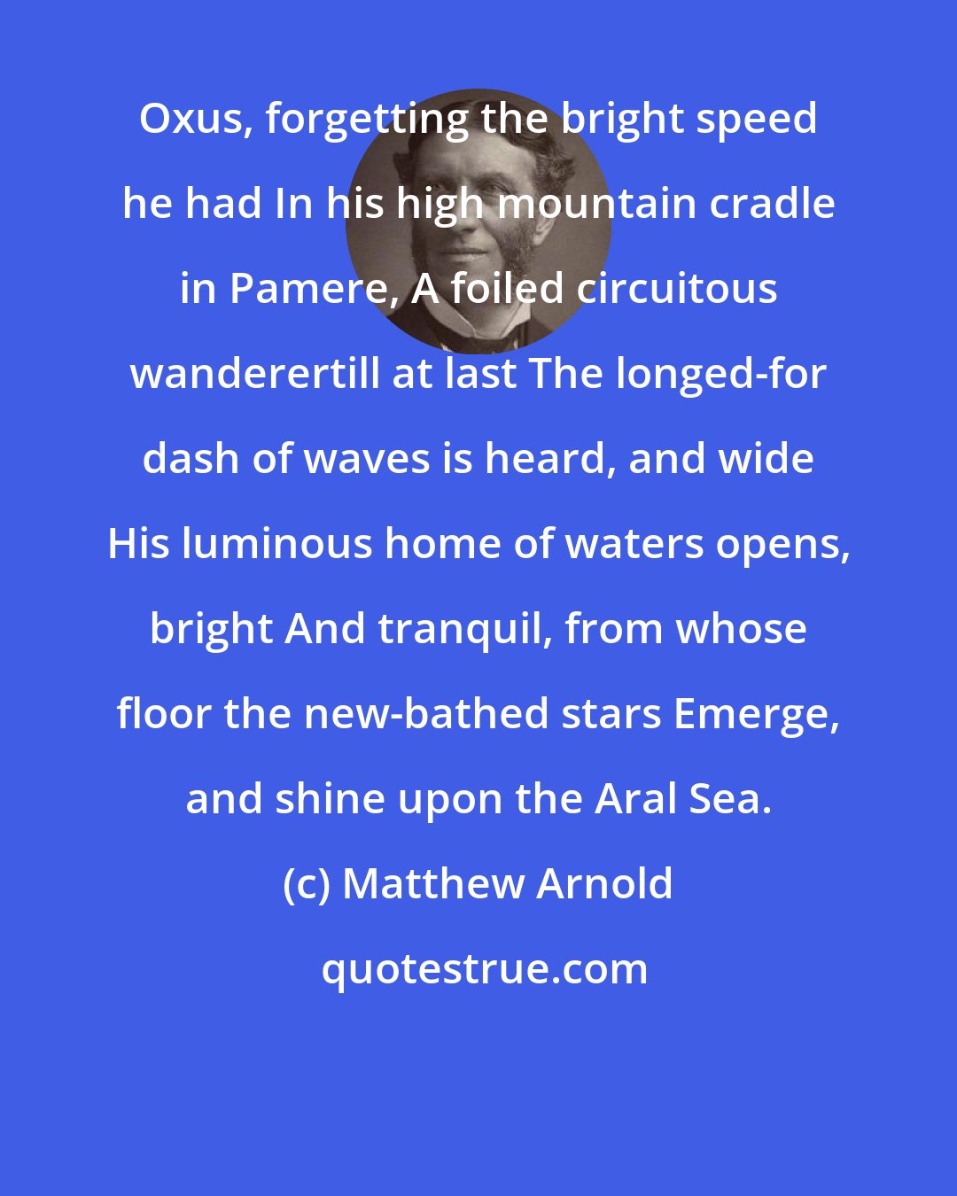 Matthew Arnold: Oxus, forgetting the bright speed he had In his high mountain cradle in Pamere, A foiled circuitous wanderertill at last The longed-for dash of waves is heard, and wide His luminous home of waters opens, bright And tranquil, from whose floor the new-bathed stars Emerge, and shine upon the Aral Sea.