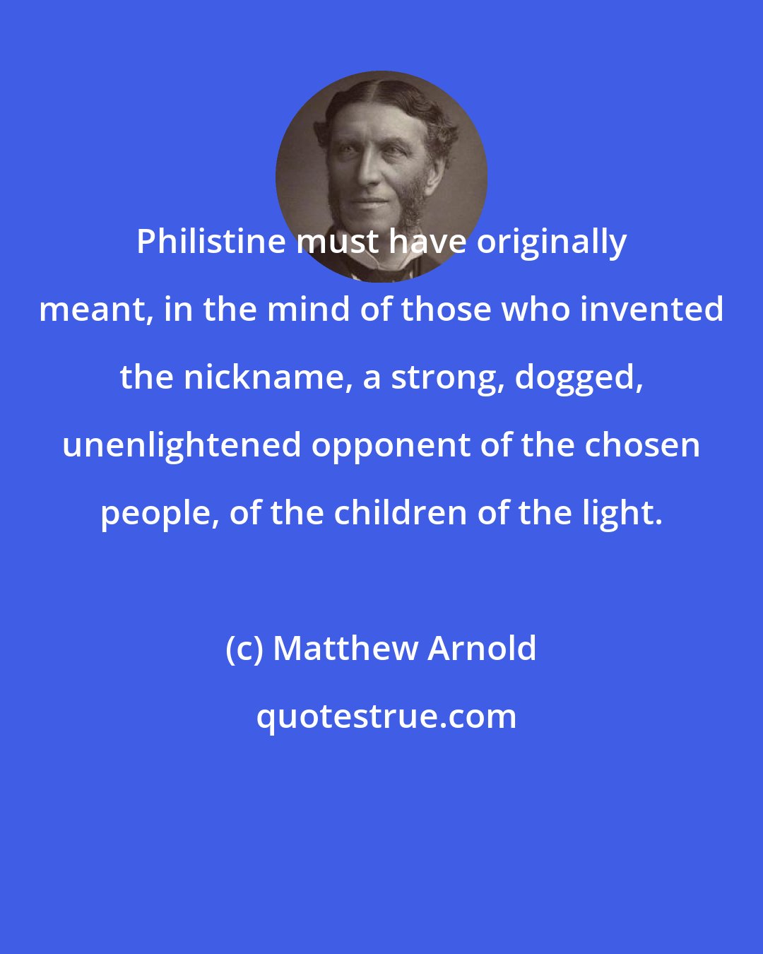 Matthew Arnold: Philistine must have originally meant, in the mind of those who invented the nickname, a strong, dogged, unenlightened opponent of the chosen people, of the children of the light.