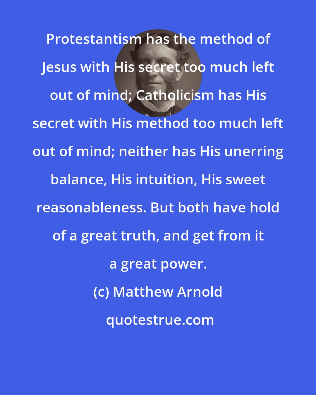 Matthew Arnold: Protestantism has the method of Jesus with His secret too much left out of mind; Catholicism has His secret with His method too much left out of mind; neither has His unerring balance, His intuition, His sweet reasonableness. But both have hold of a great truth, and get from it a great power.
