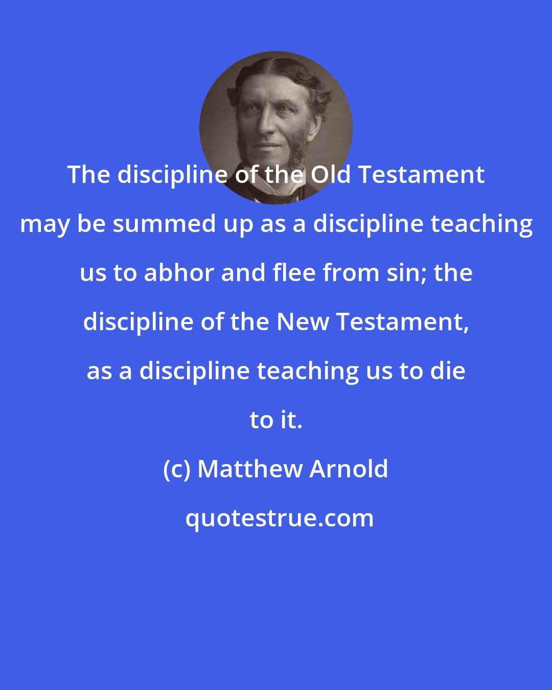 Matthew Arnold: The discipline of the Old Testament may be summed up as a discipline teaching us to abhor and flee from sin; the discipline of the New Testament, as a discipline teaching us to die to it.