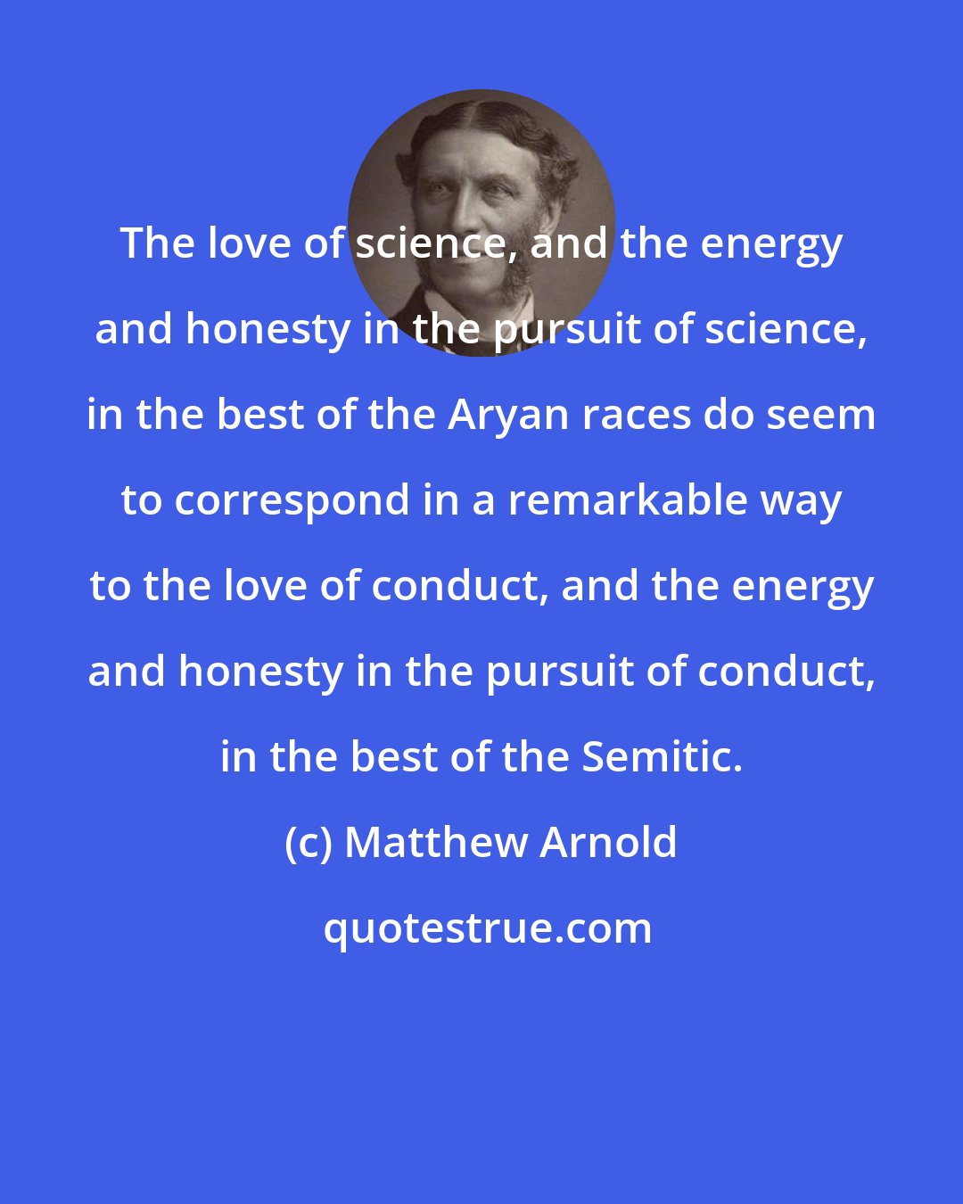 Matthew Arnold: The love of science, and the energy and honesty in the pursuit of science, in the best of the Aryan races do seem to correspond in a remarkable way to the love of conduct, and the energy and honesty in the pursuit of conduct, in the best of the Semitic.