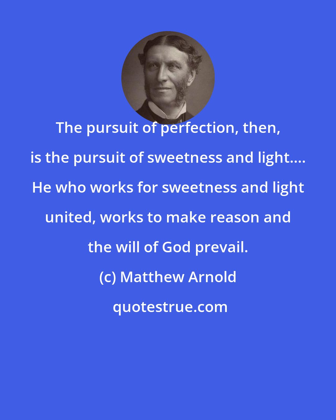 Matthew Arnold: The pursuit of perfection, then, is the pursuit of sweetness and light.... He who works for sweetness and light united, works to make reason and the will of God prevail.