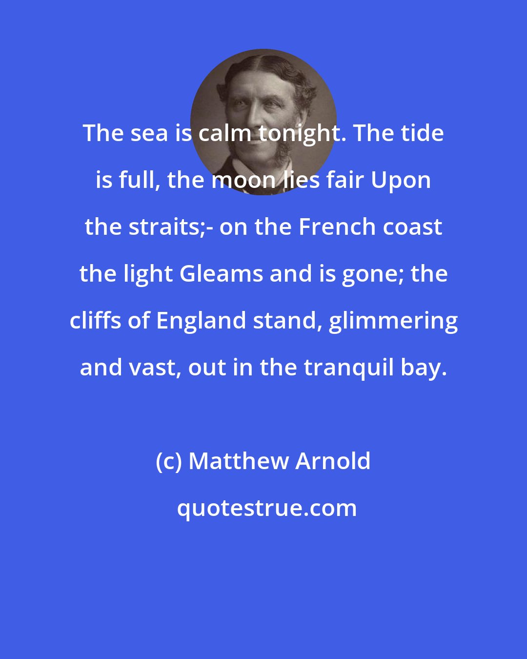 Matthew Arnold: The sea is calm tonight. The tide is full, the moon lies fair Upon the straits;- on the French coast the light Gleams and is gone; the cliffs of England stand, glimmering and vast, out in the tranquil bay.