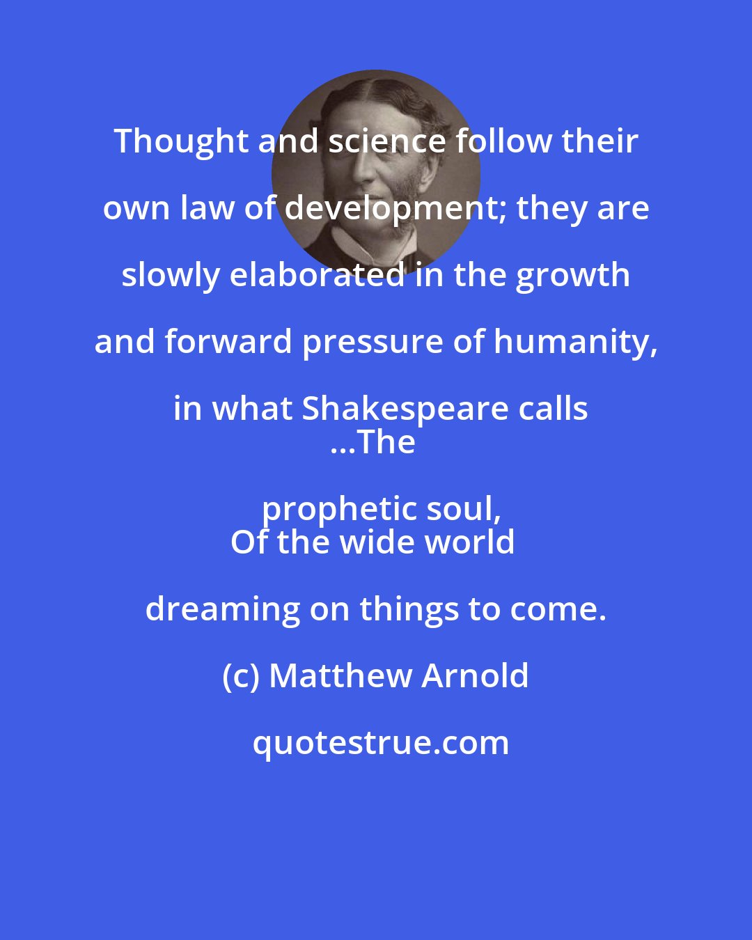 Matthew Arnold: Thought and science follow their own law of development; they are slowly elaborated in the growth and forward pressure of humanity, in what Shakespeare calls
...The prophetic soul,
Of the wide world dreaming on things to come.