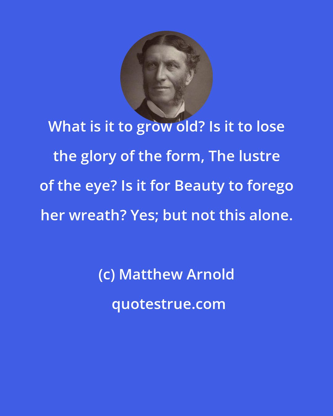 Matthew Arnold: What is it to grow old? Is it to lose the glory of the form, The lustre of the eye? Is it for Beauty to forego her wreath? Yes; but not this alone.