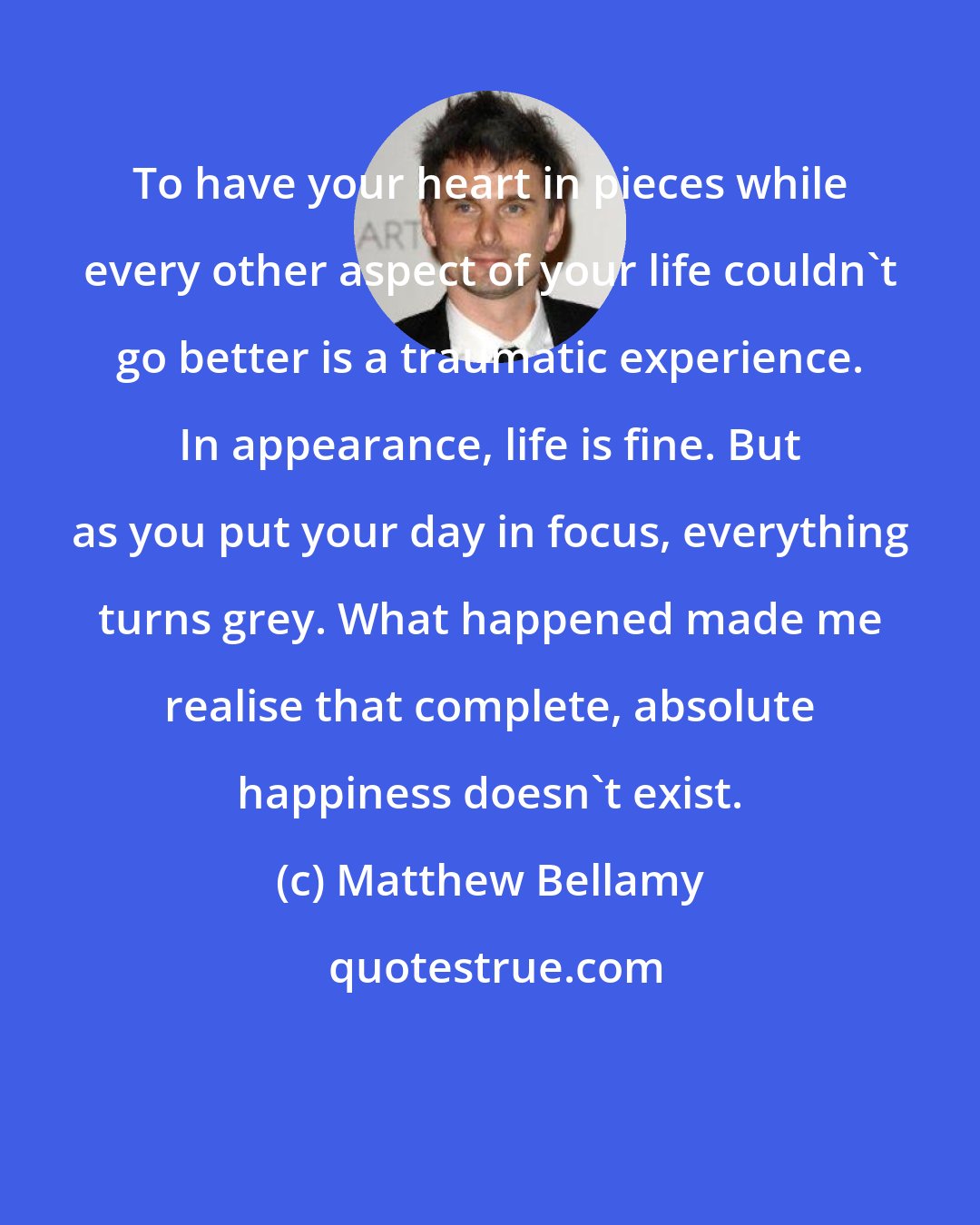 Matthew Bellamy: To have your heart in pieces while every other aspect of your life couldn't go better is a traumatic experience. In appearance, life is fine. But as you put your day in focus, everything turns grey. What happened made me realise that complete, absolute happiness doesn't exist.