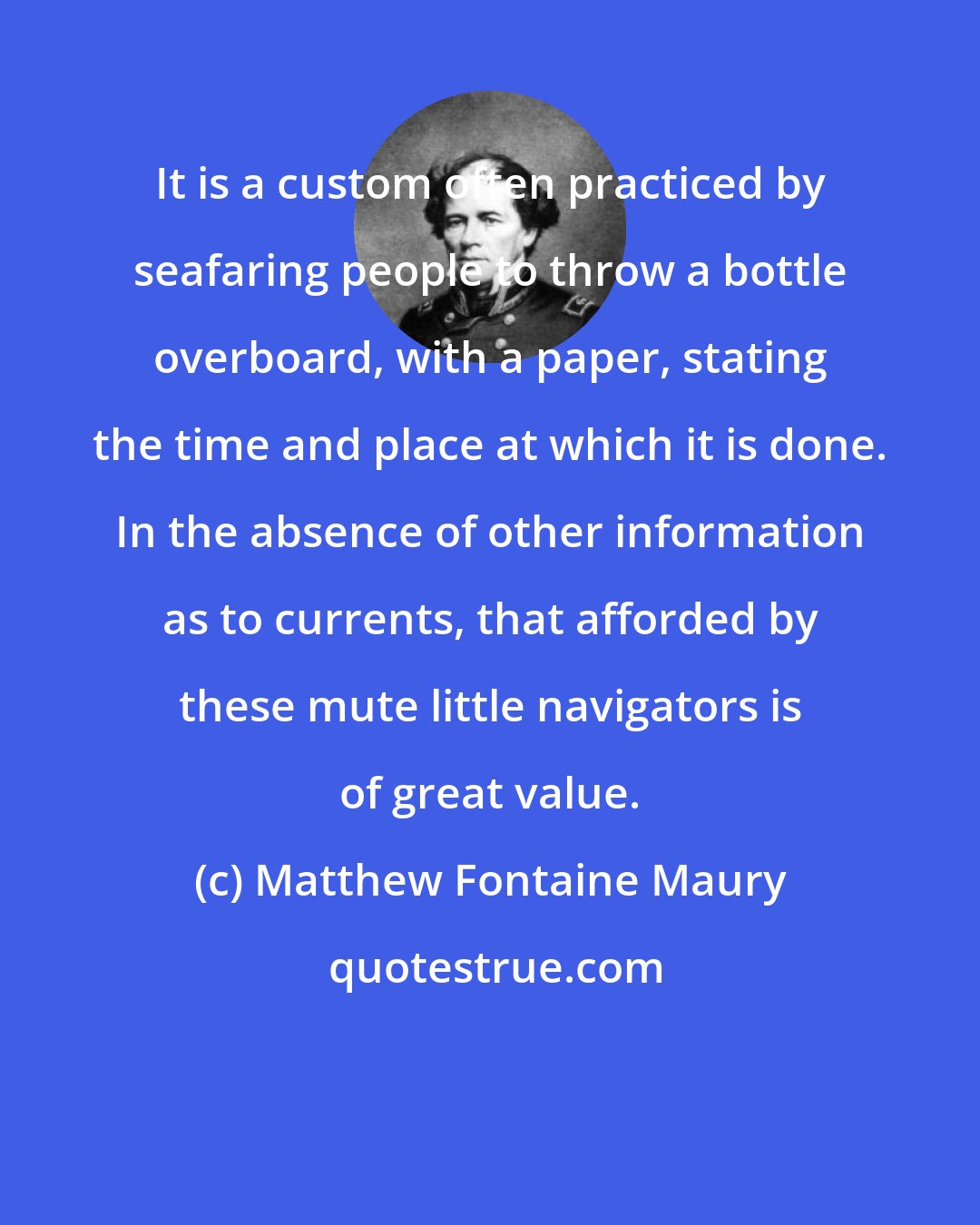 Matthew Fontaine Maury: It is a custom often practiced by seafaring people to throw a bottle overboard, with a paper, stating the time and place at which it is done. In the absence of other information as to currents, that afforded by these mute little navigators is of great value.