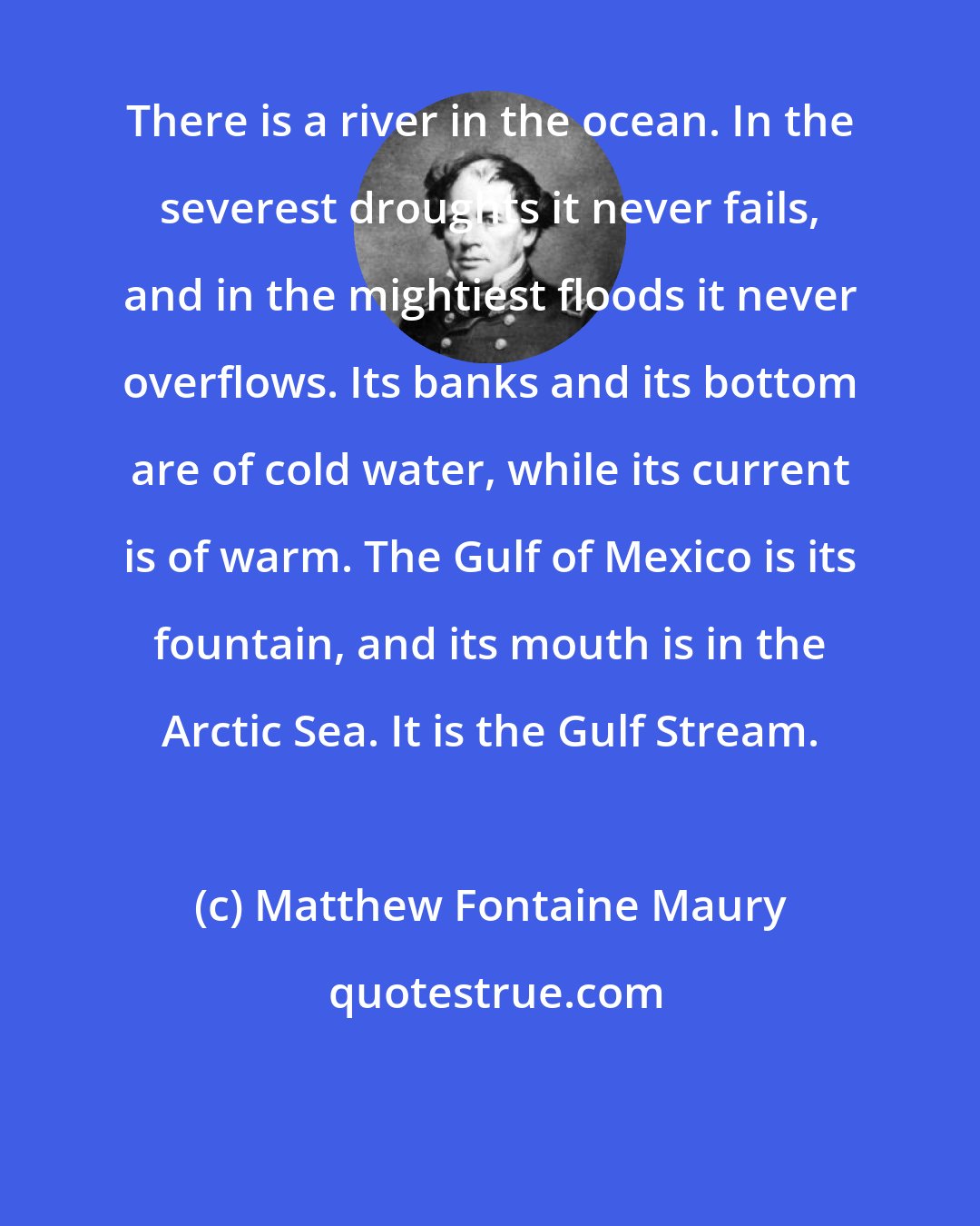 Matthew Fontaine Maury: There is a river in the ocean. In the severest droughts it never fails, and in the mightiest floods it never overflows. Its banks and its bottom are of cold water, while its current is of warm. The Gulf of Mexico is its fountain, and its mouth is in the Arctic Sea. It is the Gulf Stream.
