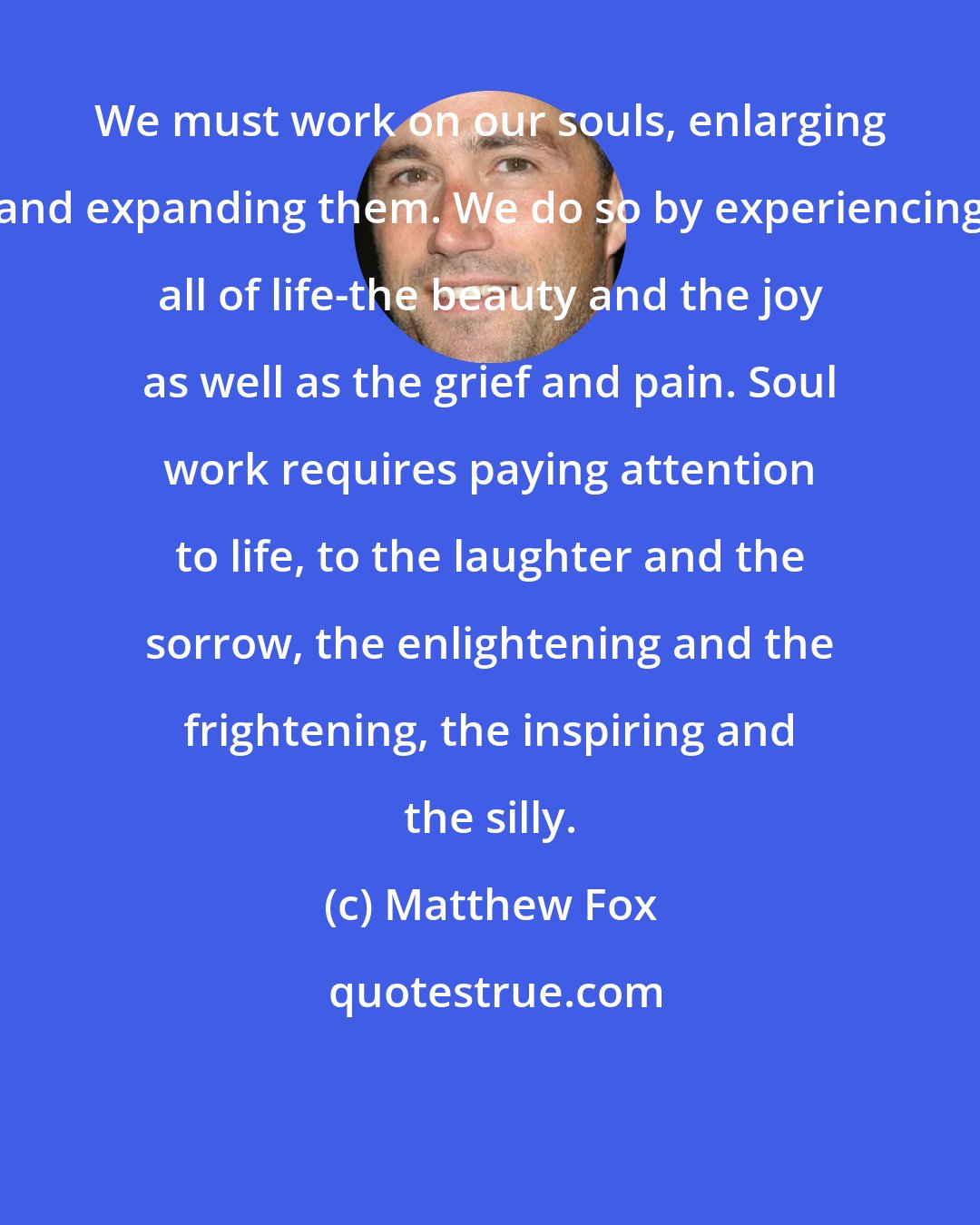 Matthew Fox: We must work on our souls, enlarging and expanding them. We do so by experiencing all of life-the beauty and the joy as well as the grief and pain. Soul work requires paying attention to life, to the laughter and the sorrow, the enlightening and the frightening, the inspiring and the silly.