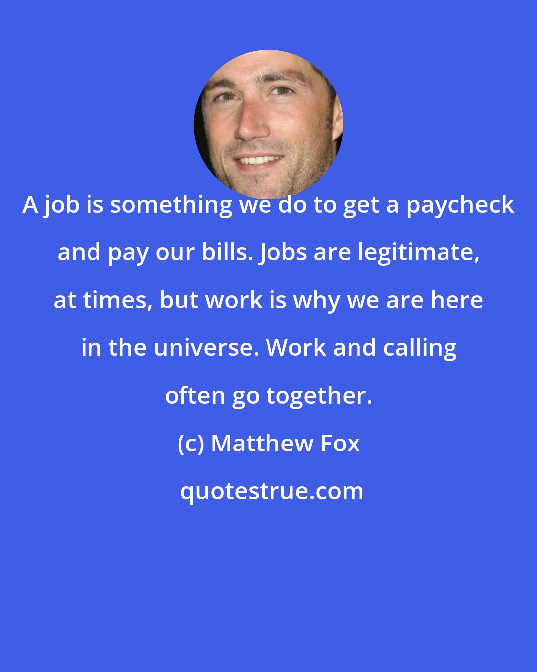 Matthew Fox: A job is something we do to get a paycheck and pay our bills. Jobs are legitimate, at times, but work is why we are here in the universe. Work and calling often go together.