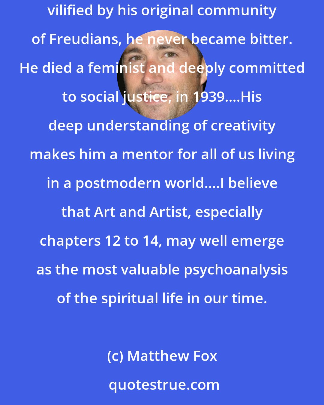 Matthew Fox: I consider Otto Rank to be one of the great spiritual giants of the twentieth century, a genius as a psychologist and a saint as a human being. Though vilified by his original community of Freudians, he never became bitter. He died a feminist and deeply committed to social justice, in 1939....His deep understanding of creativity makes him a mentor for all of us living in a postmodern world....I believe that Art and Artist, especially chapters 12 to 14, may well emerge as the most valuable psychoanalysis of the spiritual life in our time.