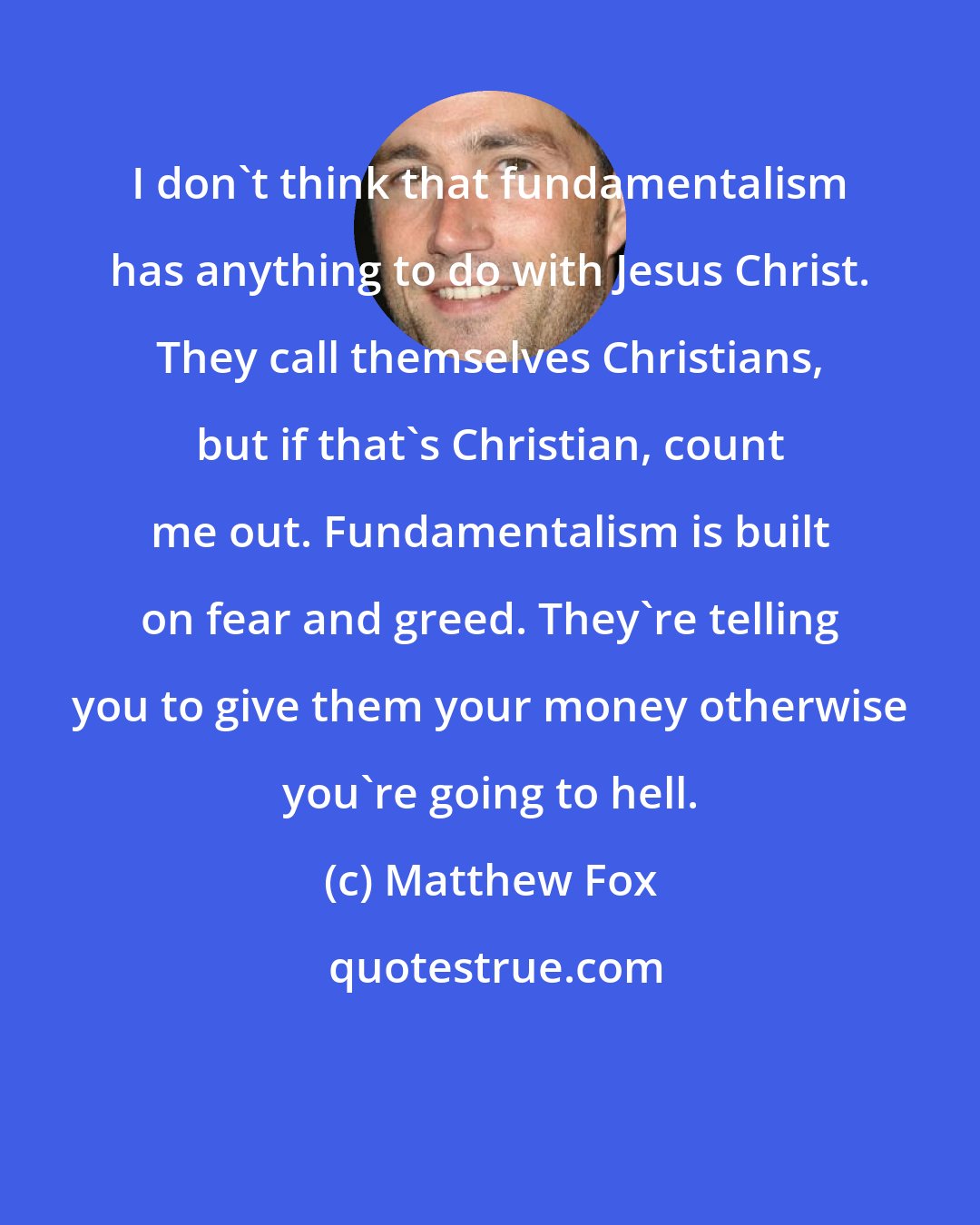 Matthew Fox: I don't think that fundamentalism has anything to do with Jesus Christ. They call themselves Christians, but if that's Christian, count me out. Fundamentalism is built on fear and greed. They're telling you to give them your money otherwise you're going to hell.