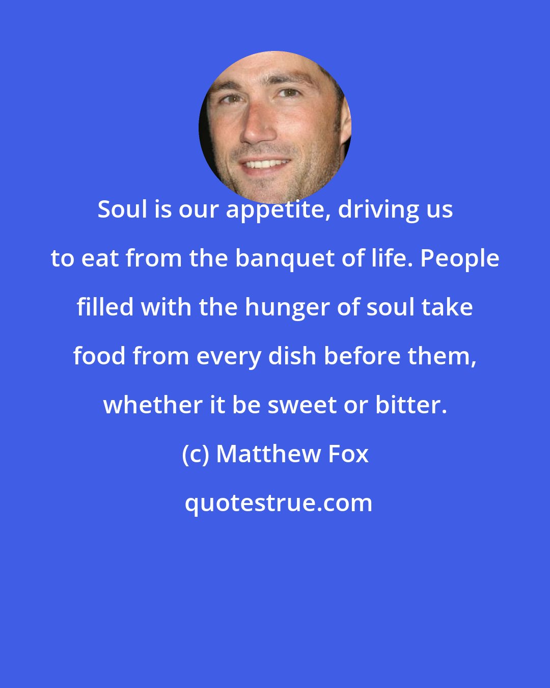 Matthew Fox: Soul is our appetite, driving us to eat from the banquet of life. People filled with the hunger of soul take food from every dish before them, whether it be sweet or bitter.