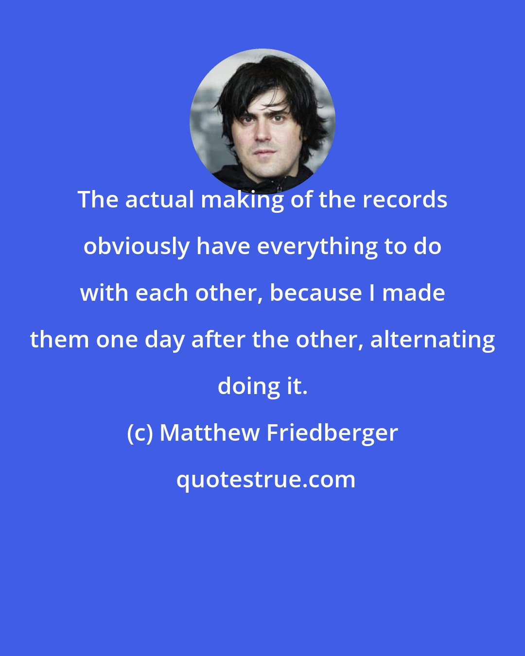 Matthew Friedberger: The actual making of the records obviously have everything to do with each other, because I made them one day after the other, alternating doing it.
