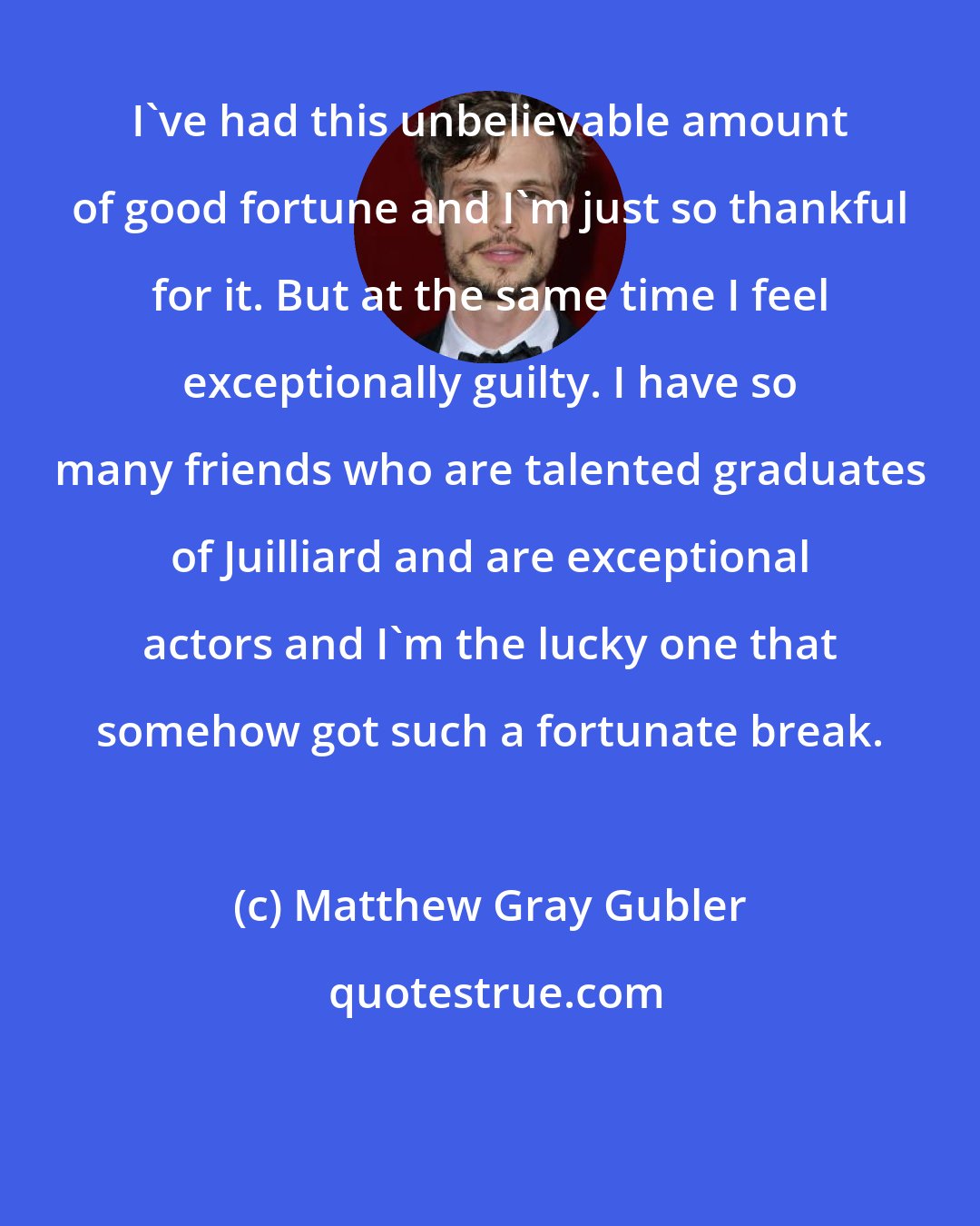 Matthew Gray Gubler: I've had this unbelievable amount of good fortune and I'm just so thankful for it. But at the same time I feel exceptionally guilty. I have so many friends who are talented graduates of Juilliard and are exceptional actors and I'm the lucky one that somehow got such a fortunate break.