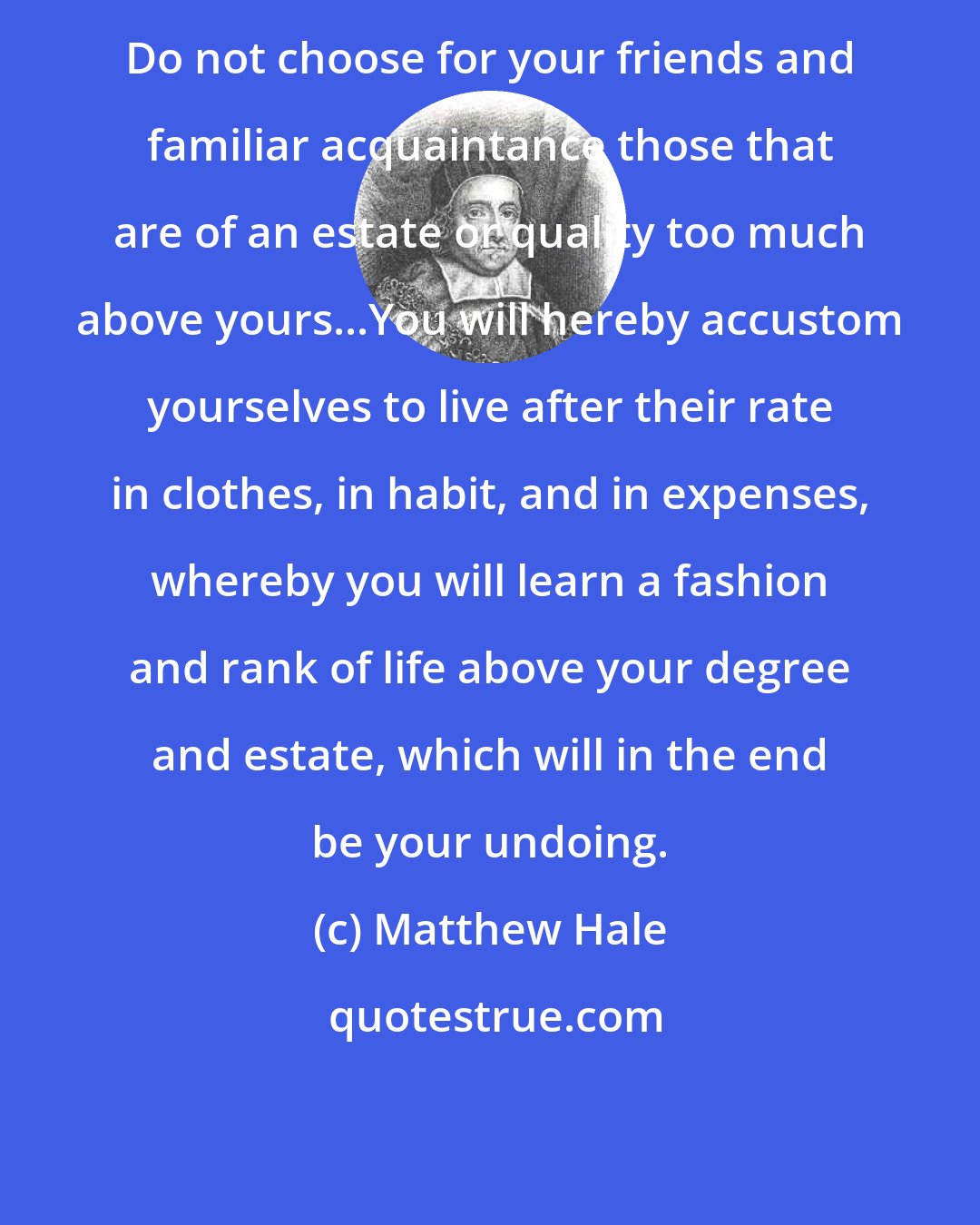 Matthew Hale: Do not choose for your friends and familiar acquaintance those that are of an estate or quality too much above yours...You will hereby accustom yourselves to live after their rate in clothes, in habit, and in expenses, whereby you will learn a fashion and rank of life above your degree and estate, which will in the end be your undoing.