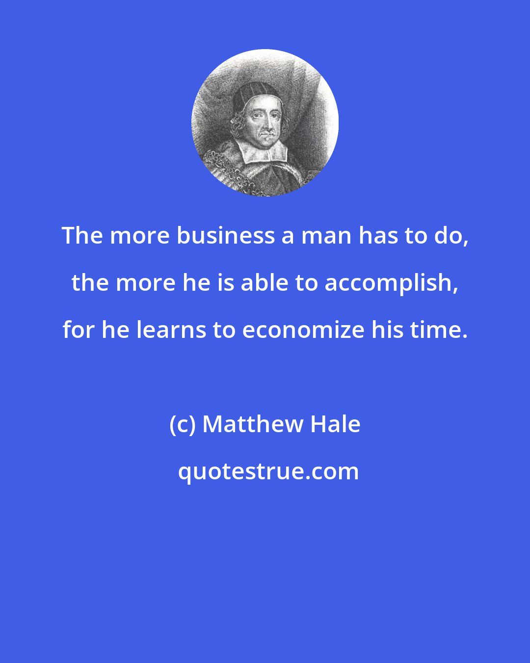 Matthew Hale: The more business a man has to do, the more he is able to accomplish, for he learns to economize his time.