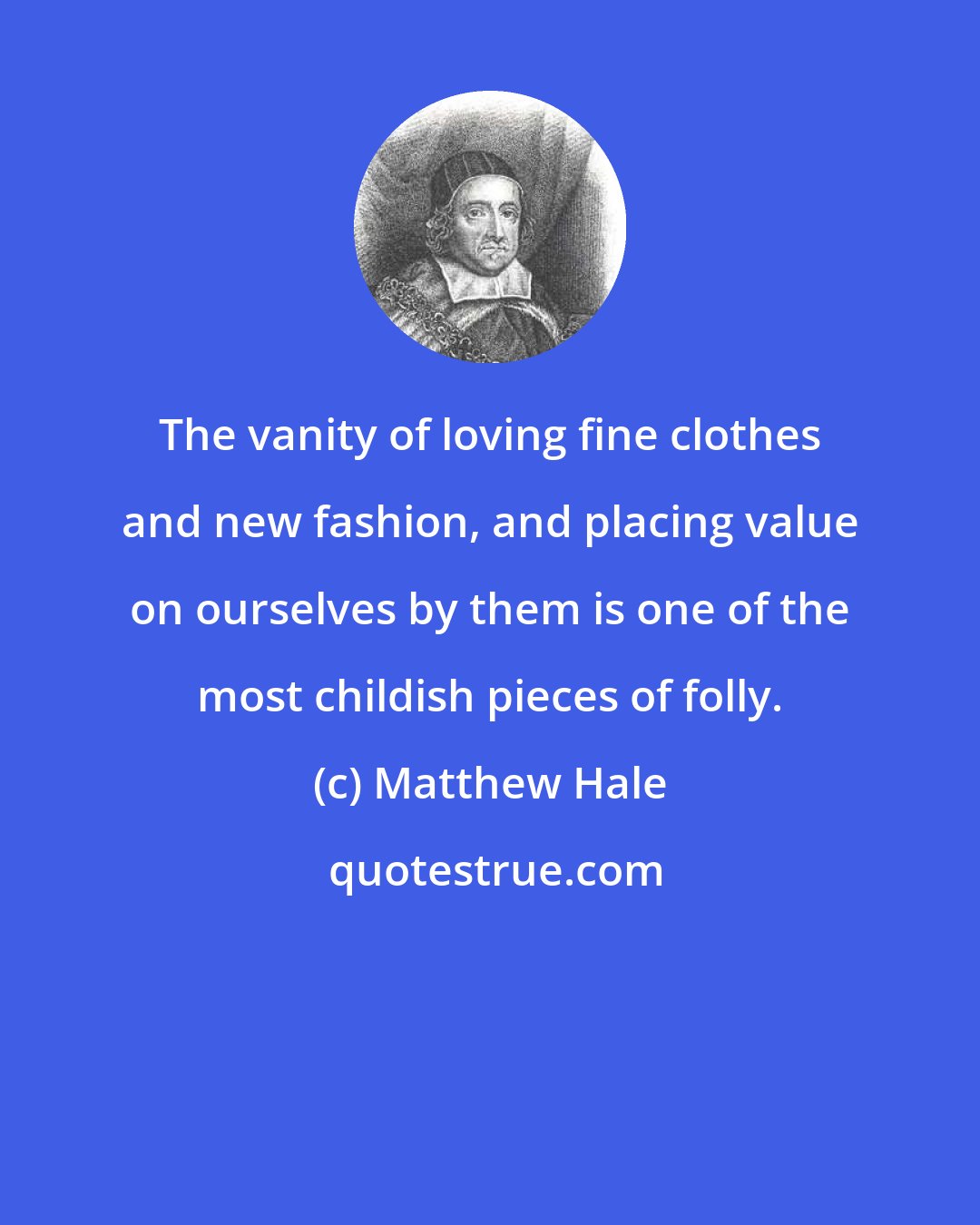 Matthew Hale: The vanity of loving fine clothes and new fashion, and placing value on ourselves by them is one of the most childish pieces of folly.