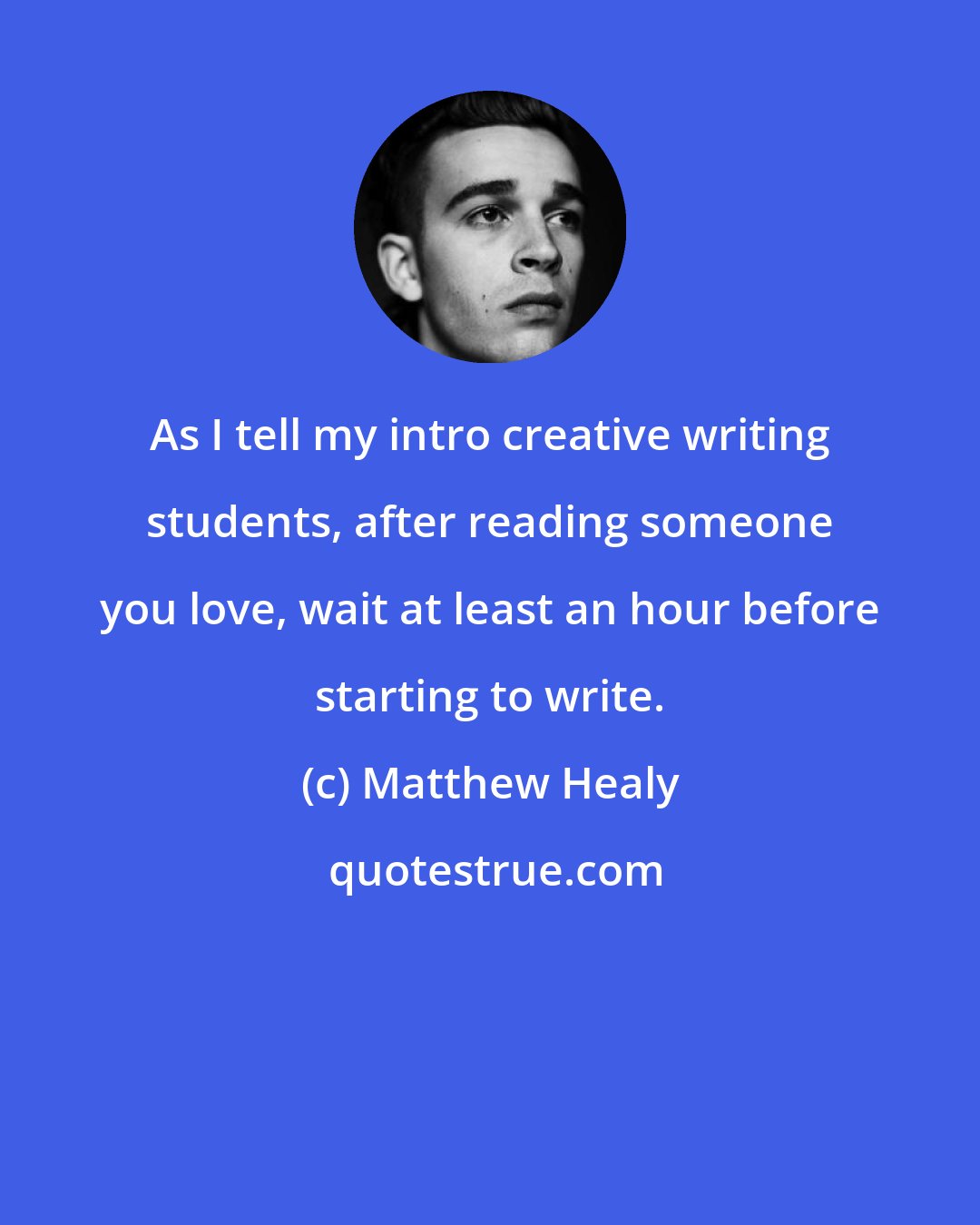Matthew Healy: As I tell my intro creative writing students, after reading someone you love, wait at least an hour before starting to write.