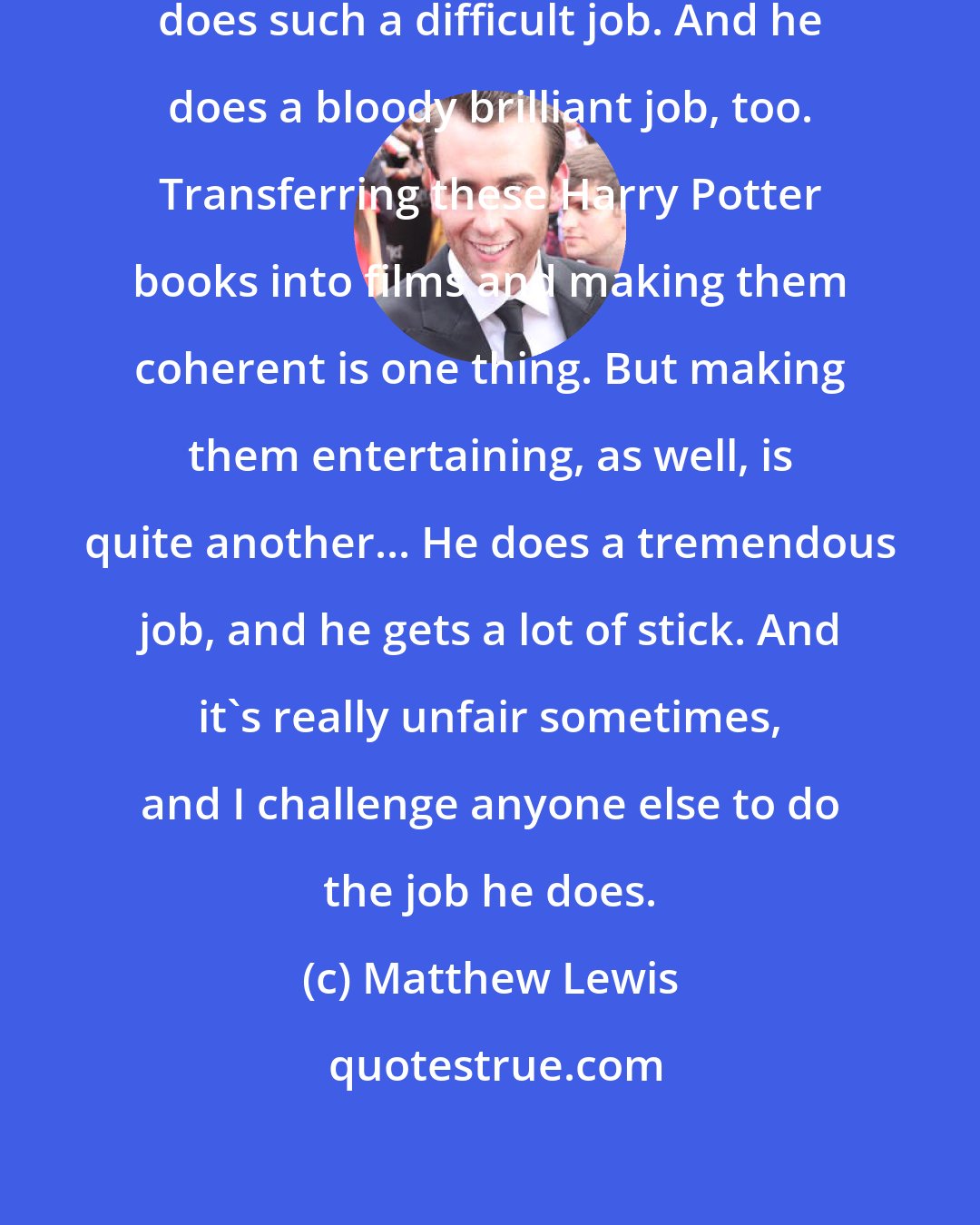Matthew Lewis: I think screenwriter Steve Kloves does such a difficult job. And he does a bloody brilliant job, too. Transferring these Harry Potter books into films and making them coherent is one thing. But making them entertaining, as well, is quite another... He does a tremendous job, and he gets a lot of stick. And it's really unfair sometimes, and I challenge anyone else to do the job he does.