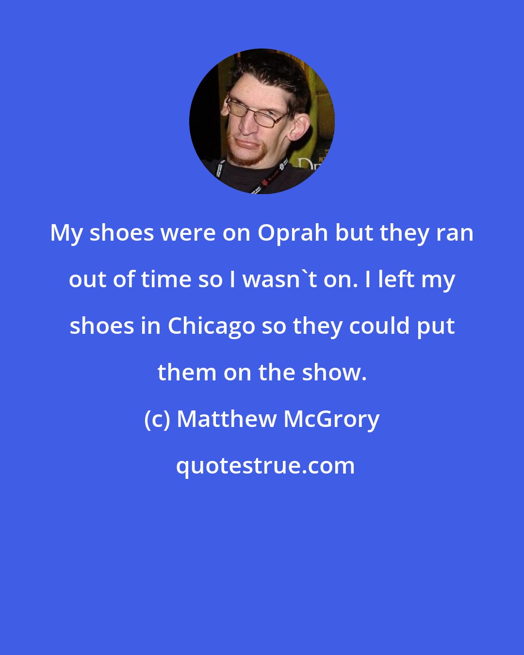 Matthew McGrory: My shoes were on Oprah but they ran out of time so I wasn't on. I left my shoes in Chicago so they could put them on the show.