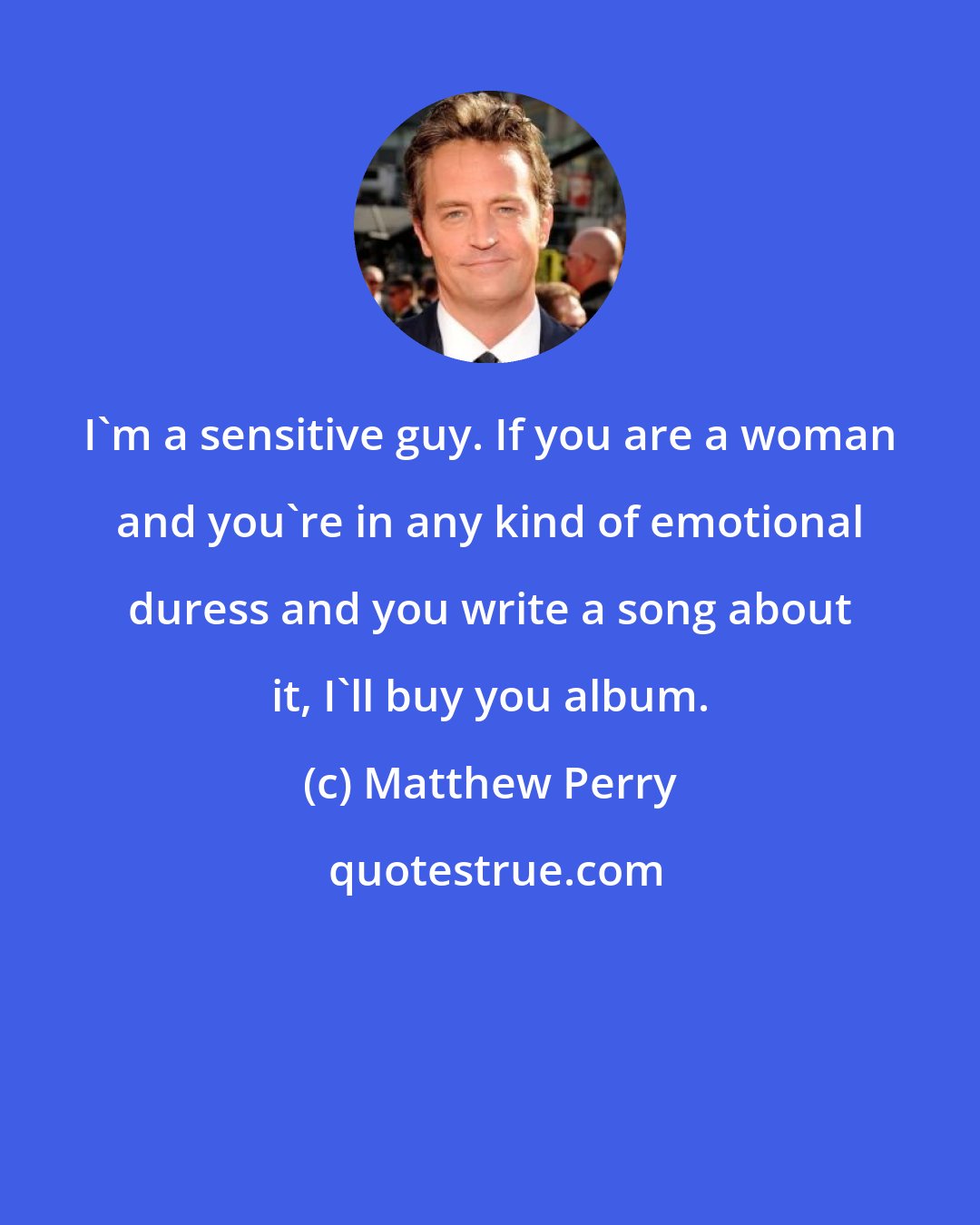 Matthew Perry: I'm a sensitive guy. If you are a woman and you're in any kind of emotional duress and you write a song about it, I'll buy you album.