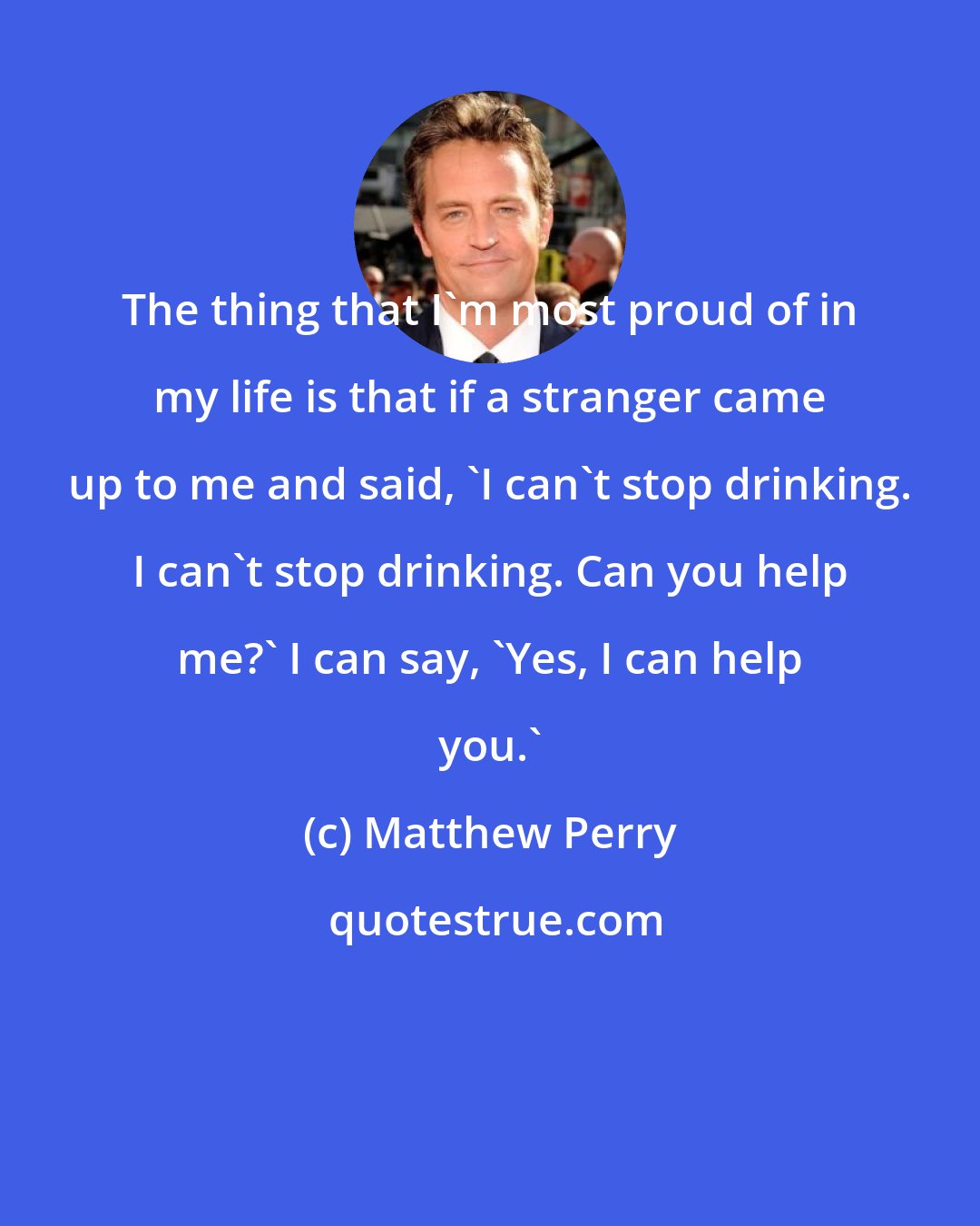 Matthew Perry: The thing that I'm most proud of in my life is that if a stranger came up to me and said, 'I can't stop drinking. I can't stop drinking. Can you help me?' I can say, 'Yes, I can help you.'