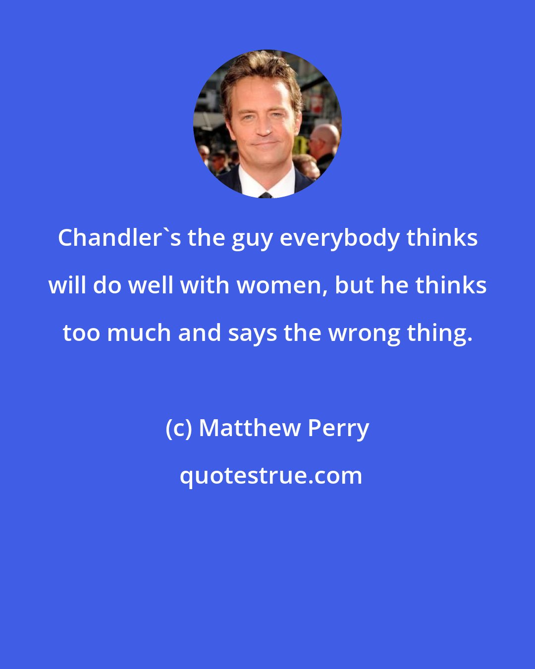 Matthew Perry: Chandler's the guy everybody thinks will do well with women, but he thinks too much and says the wrong thing.