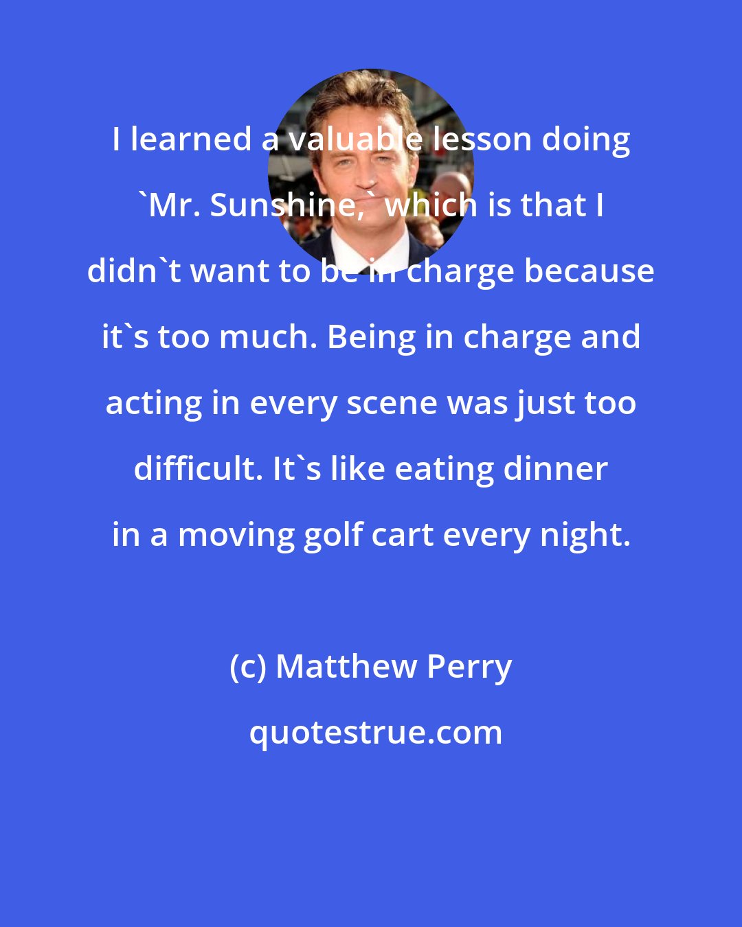 Matthew Perry: I learned a valuable lesson doing 'Mr. Sunshine,' which is that I didn't want to be in charge because it's too much. Being in charge and acting in every scene was just too difficult. It's like eating dinner in a moving golf cart every night.