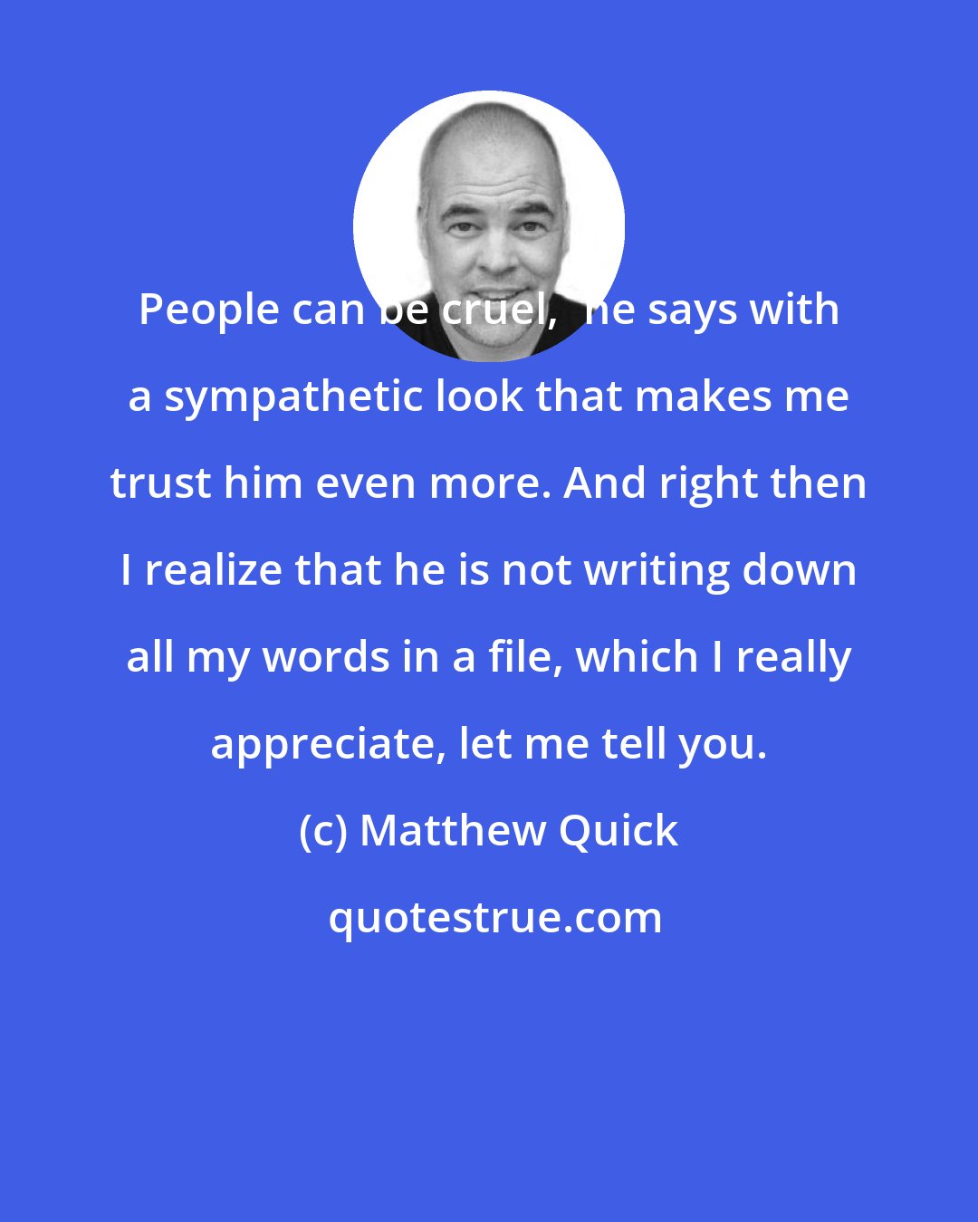 Matthew Quick: People can be cruel,' he says with a sympathetic look that makes me trust him even more. And right then I realize that he is not writing down all my words in a file, which I really appreciate, let me tell you.