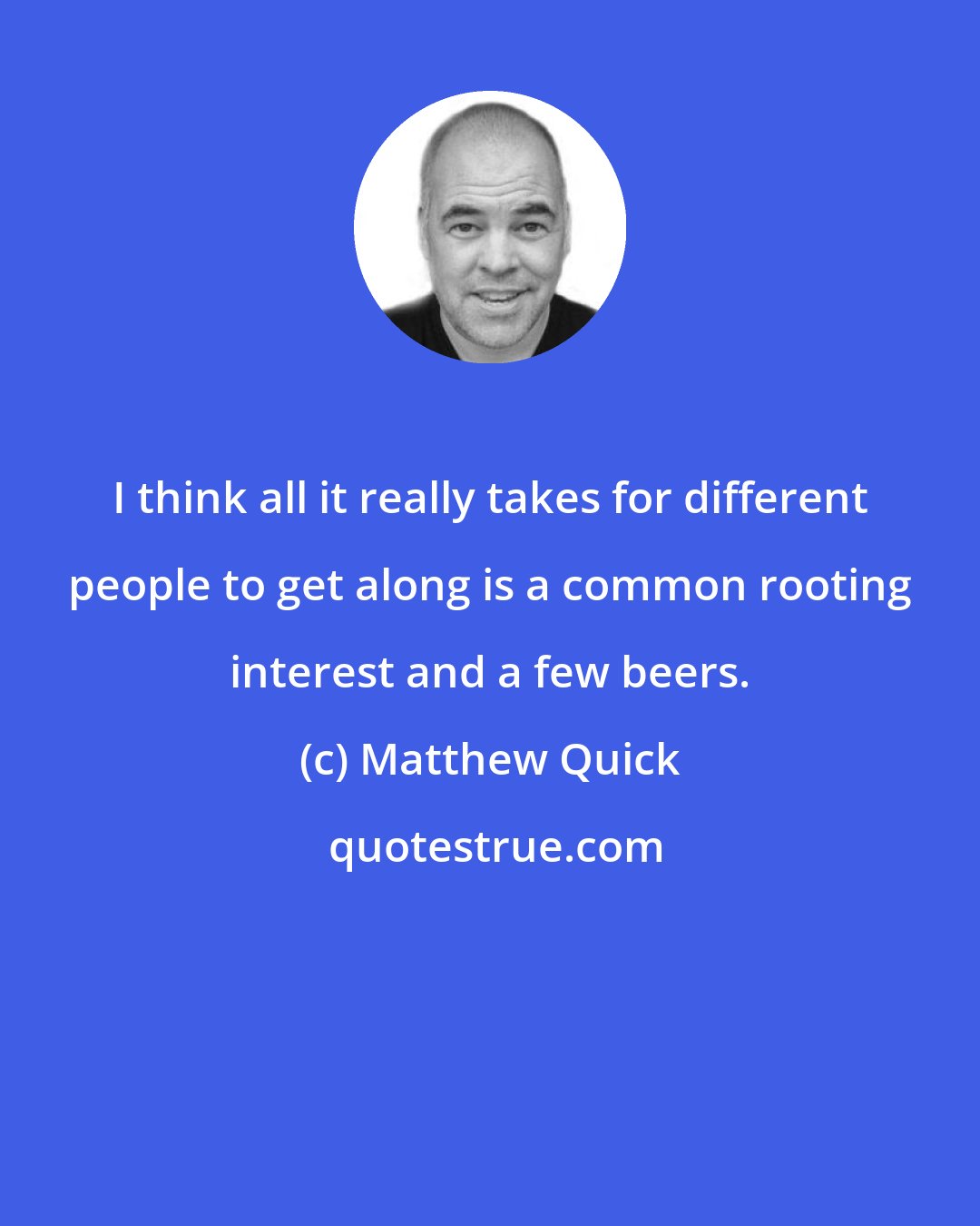 Matthew Quick: I think all it really takes for different people to get along is a common rooting interest and a few beers.