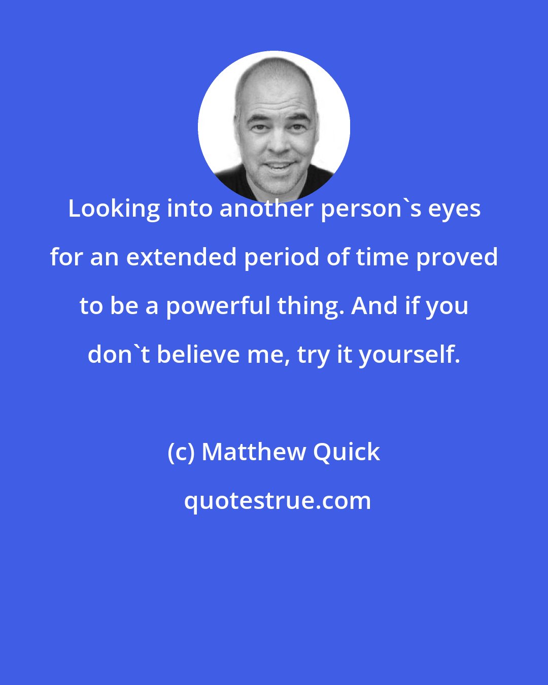 Matthew Quick: Looking into another person's eyes for an extended period of time proved to be a powerful thing. And if you don't believe me, try it yourself.