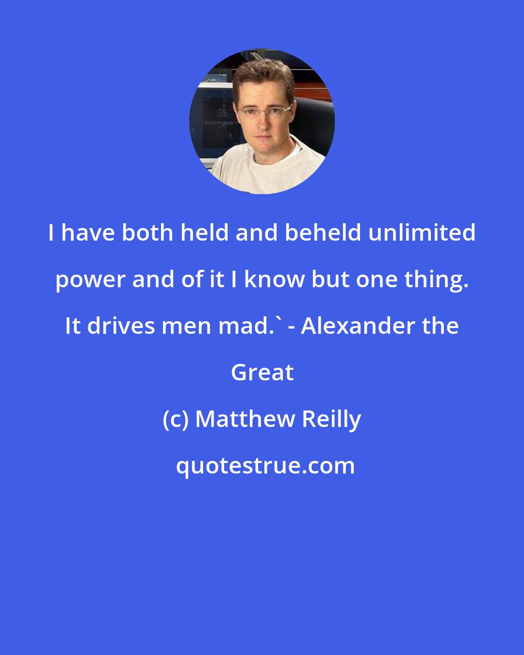 Matthew Reilly: I have both held and beheld unlimited power and of it I know but one thing. It drives men mad.' - Alexander the Great