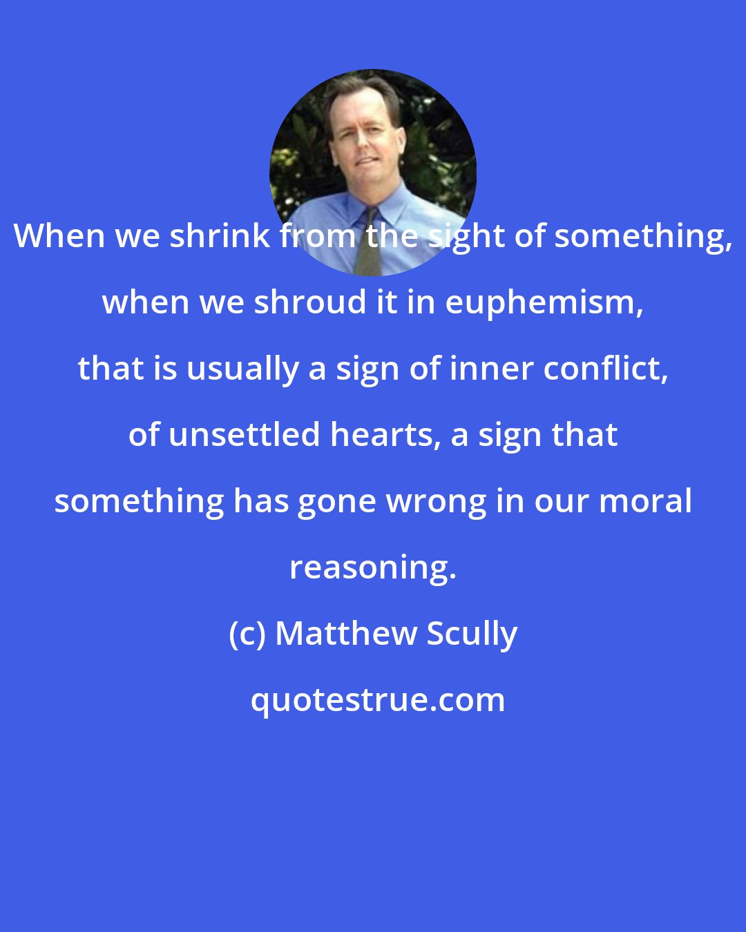 Matthew Scully: When we shrink from the sight of something, when we shroud it in euphemism, that is usually a sign of inner conflict, of unsettled hearts, a sign that something has gone wrong in our moral reasoning.