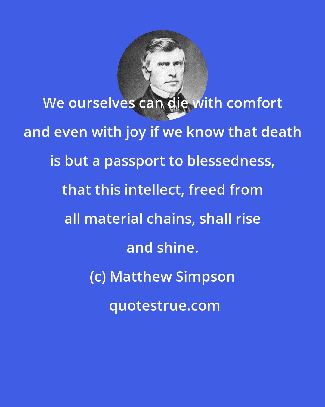 Matthew Simpson: We ourselves can die with comfort and even with joy if we know that death is but a passport to blessedness, that this intellect, freed from all material chains, shall rise and shine.