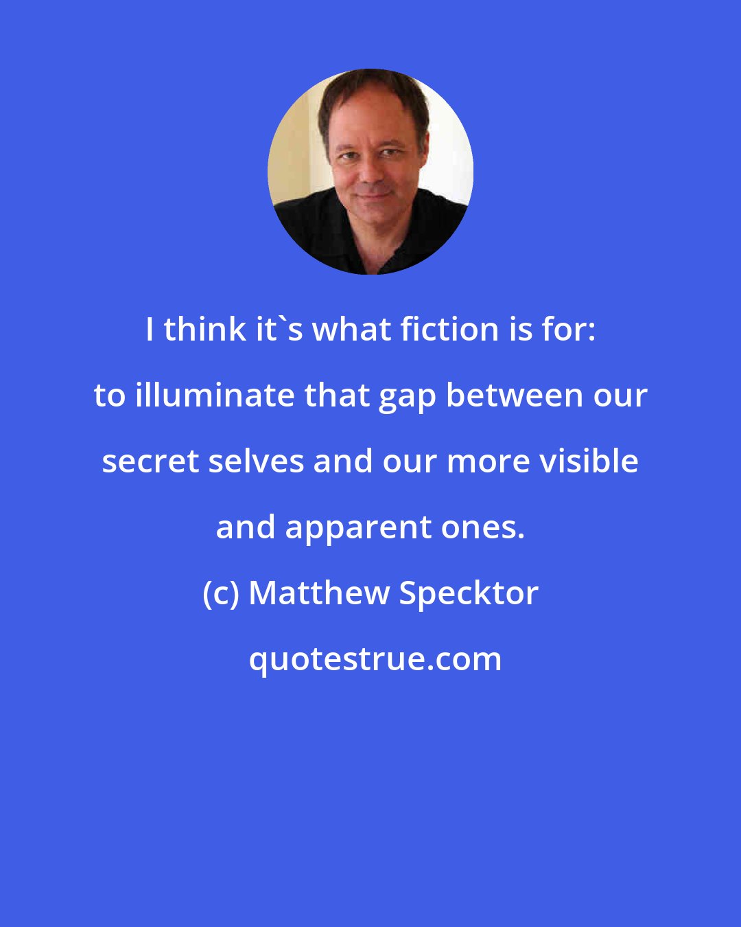 Matthew Specktor: I think it's what fiction is for: to illuminate that gap between our secret selves and our more visible and apparent ones.