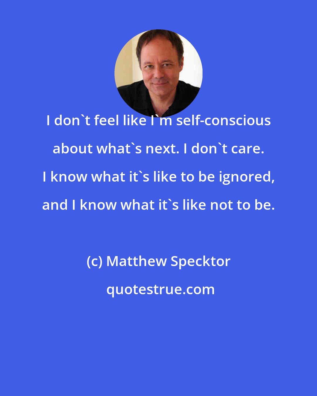 Matthew Specktor: I don't feel like I'm self-conscious about what's next. I don't care. I know what it's like to be ignored, and I know what it's like not to be.