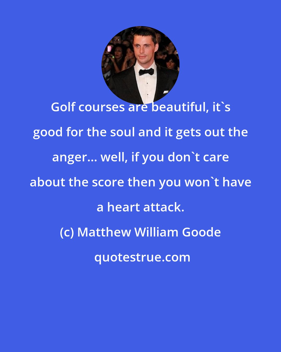 Matthew William Goode: Golf courses are beautiful, it's good for the soul and it gets out the anger... well, if you don't care about the score then you won't have a heart attack.