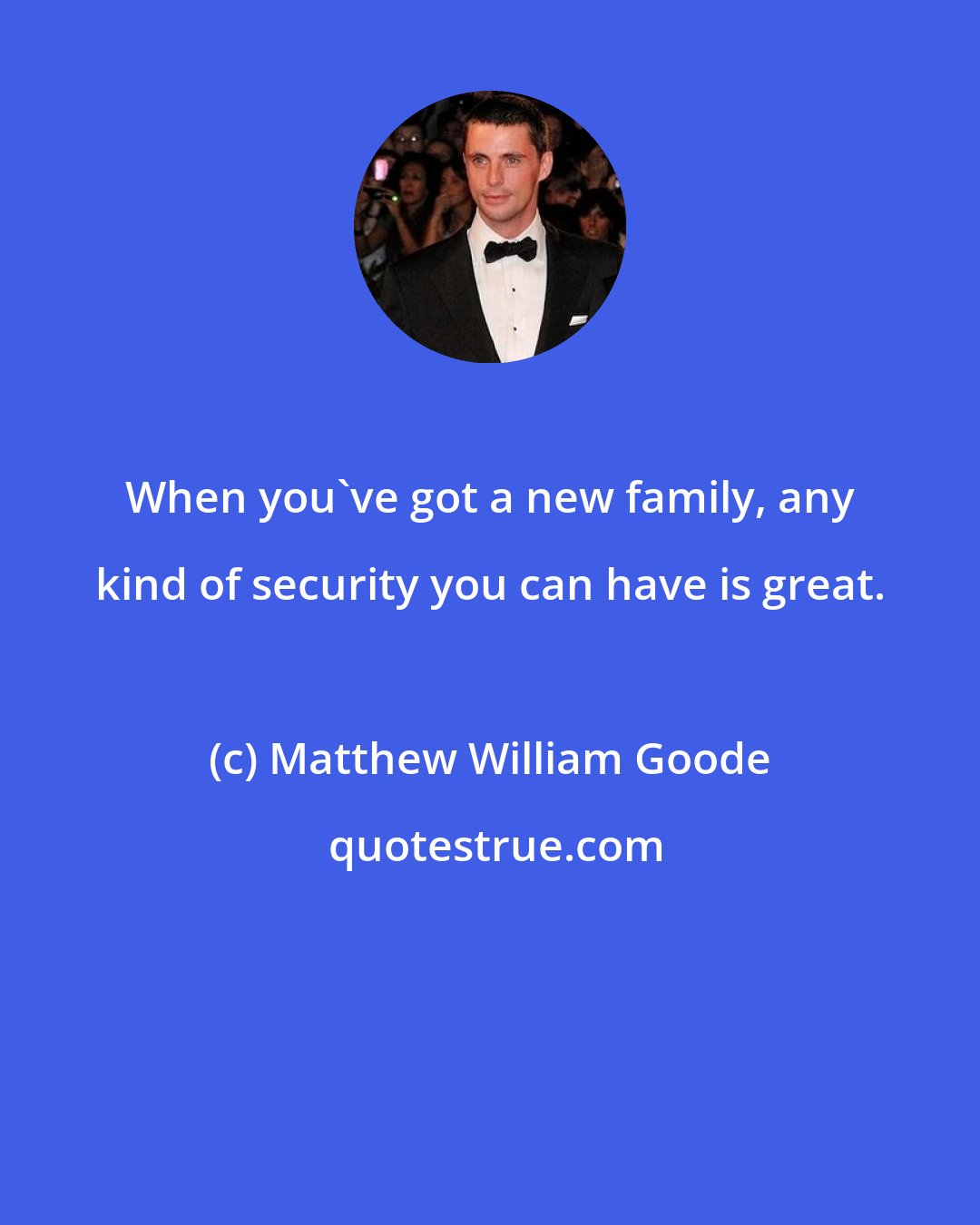 Matthew William Goode: When you've got a new family, any kind of security you can have is great.