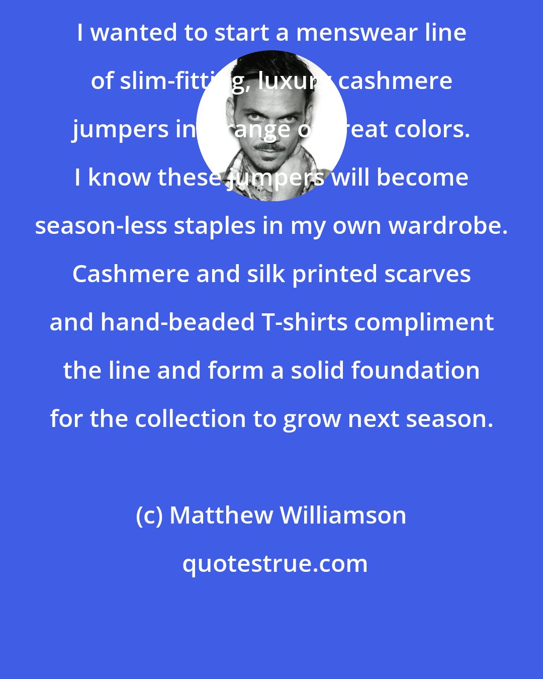 Matthew Williamson: I wanted to start a menswear line of slim-fitting, luxury cashmere jumpers in a range of great colors. I know these jumpers will become season-less staples in my own wardrobe. Cashmere and silk printed scarves and hand-beaded T-shirts compliment the line and form a solid foundation for the collection to grow next season.