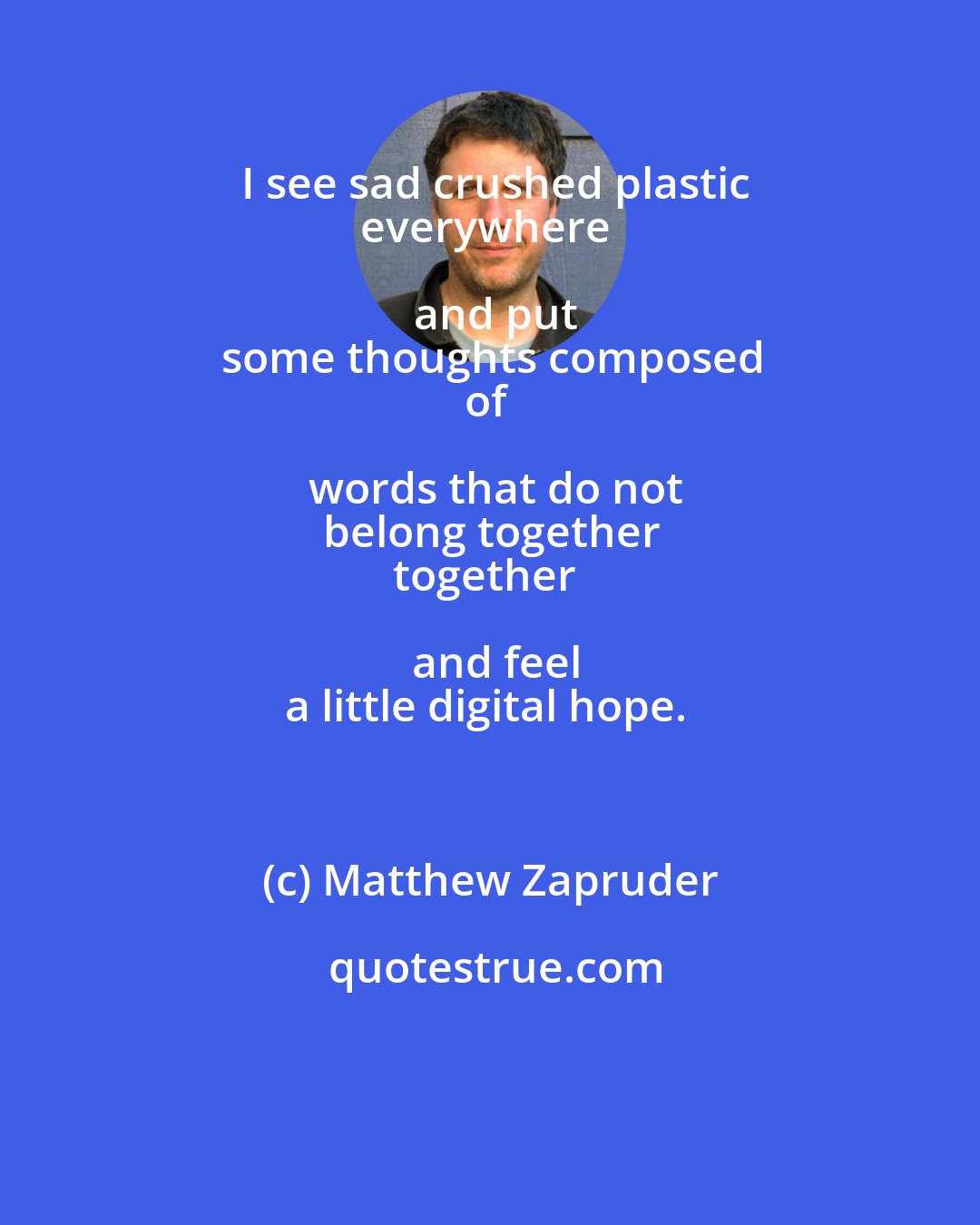 Matthew Zapruder: I see sad crushed plastic
everywhere and put
some thoughts composed
of words that do not
belong together
together and feel
a little digital hope.