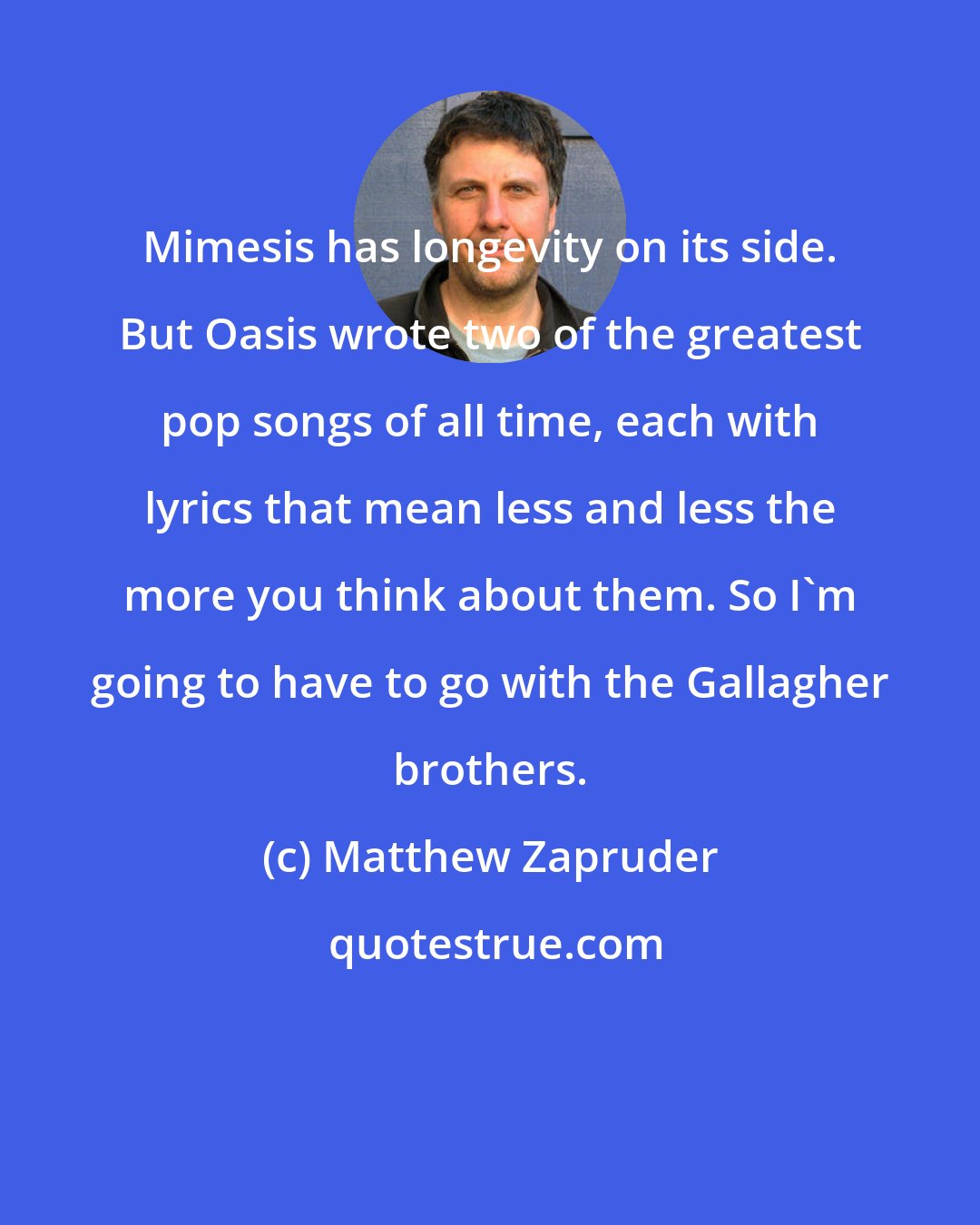 Matthew Zapruder: Mimesis has longevity on its side. But Oasis wrote two of the greatest pop songs of all time, each with lyrics that mean less and less the more you think about them. So I'm going to have to go with the Gallagher brothers.